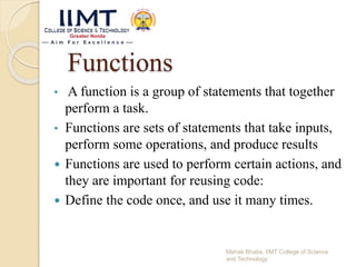 Functions
• A function is a group of statements that together
perform a task.
• Functions are sets of statements that take inputs,
perform some operations, and produce results
 Functions are used to perform certain actions, and
they are important for reusing code:
 Define the code once, and use it many times.
Mehak Bhatia, IIMT College of Science
and Technology
 