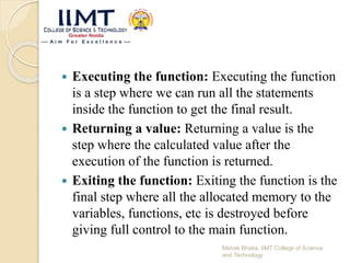  Executing the function: Executing the function
is a step where we can run all the statements
inside the function to get the final result.
 Returning a value: Returning a value is the
step where the calculated value after the
execution of the function is returned.
 Exiting the function: Exiting the function is the
final step where all the allocated memory to the
variables, functions, etc is destroyed before
giving full control to the main function.
Mehak Bhatia, IIMT College of Science
and Technology
 