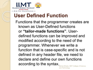 User Defined Function
Functions that the programmer creates are
known as User-Defined functions
or “tailor-made functions”. User-
defined functions can be improved and
modified according to the need of the
programmer. Whenever we write a
function that is case-specific and is not
defined in any header file, we need to
declare and define our own functions
according to the syntax.Mehak Bhatia, IIMT College of Science
and Technology
 