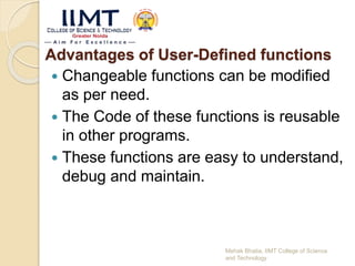 Advantages of User-Defined functions
 Changeable functions can be modified
as per need.
 The Code of these functions is reusable
in other programs.
 These functions are easy to understand,
debug and maintain.
Mehak Bhatia, IIMT College of Science
and Technology
 