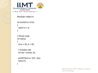 #include <stdio.h>
int sum(int a, int b)
{
return a + b;
}
// Driver code
int main()
{
int a = 30, b = 40;
// function call
int res = sum(a, b);
printf("Sum is: %d", res);
return 0;
}
Mehak Bhatia, IIMT College of Science
and Technology
 