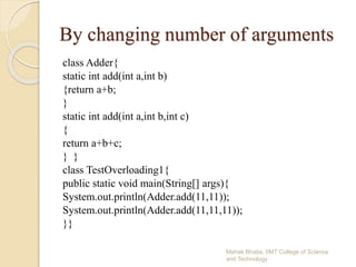 By changing number of arguments
class Adder{
static int add(int a,int b)
{return a+b;
}
static int add(int a,int b,int c)
{
return a+b+c;
} }
class TestOverloading1{
public static void main(String[] args){
System.out.println(Adder.add(11,11));
System.out.println(Adder.add(11,11,11));
}}
Mehak Bhatia, IIMT College of Science
and Technology
 