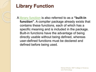 Library Function
A library function is also referred to as a “built-in
function”. A compiler package already exists that
contains these functions, each of which has a
specific meaning and is included in the package.
Built-in functions have the advantage of being
directly usable without being defined, whereas
user-defined functions must be declared and
defined before being used.
Mehak Bhatia, IIMT College of Science
and Technology
 
