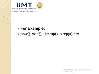  For Example:
 pow(), sqrt(), strcmp(), strcpy() etc.
Mehak Bhatia, IIMT College of Science
and Technology
 