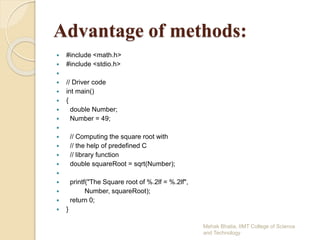 Advantage of methods:
 #include <math.h>
 #include <stdio.h>

 // Driver code
 int main()
 {
 double Number;
 Number = 49;

 // Computing the square root with
 // the help of predefined C
 // library function
 double squareRoot = sqrt(Number);

 printf("The Square root of %.2lf = %.2lf",
 Number, squareRoot);
 return 0;
 }
Mehak Bhatia, IIMT College of Science
and Technology
 