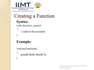 Creating a Function
Syntax:
void function_name()
{
// code to be executed
}
Example:
void myFunction()
{
printf("Hello World!");
}
Mehak Bhatia, IIMT College of Science
and Technology
 