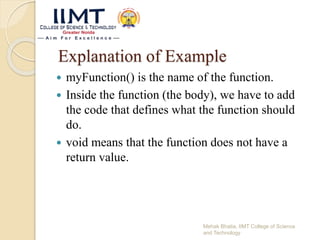 Explanation of Example
 myFunction() is the name of the function.
 Inside the function (the body), we have to add
the code that defines what the function should
do.
 void means that the function does not have a
return value.
Mehak Bhatia, IIMT College of Science
and Technology
 