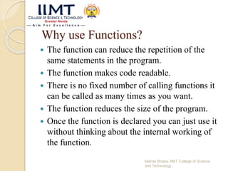 Why use Functions?
 The function can reduce the repetition of the
same statements in the program.
 The function makes code readable.
 There is no fixed number of calling functions it
can be called as many times as you want.
 The function reduces the size of the program.
 Once the function is declared you can just use it
without thinking about the internal working of
the function.
Mehak Bhatia, IIMT College of Science
and Technology
 