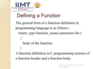 Defining a Function
The general form of a function definition in
programming language is as follows :
return_type function_name( parameter list )
{
body of the function
}
A function definition in C programming consists of
a function header and a function body.
Mehak Bhatia, IIMT College of Science
and Technology
 