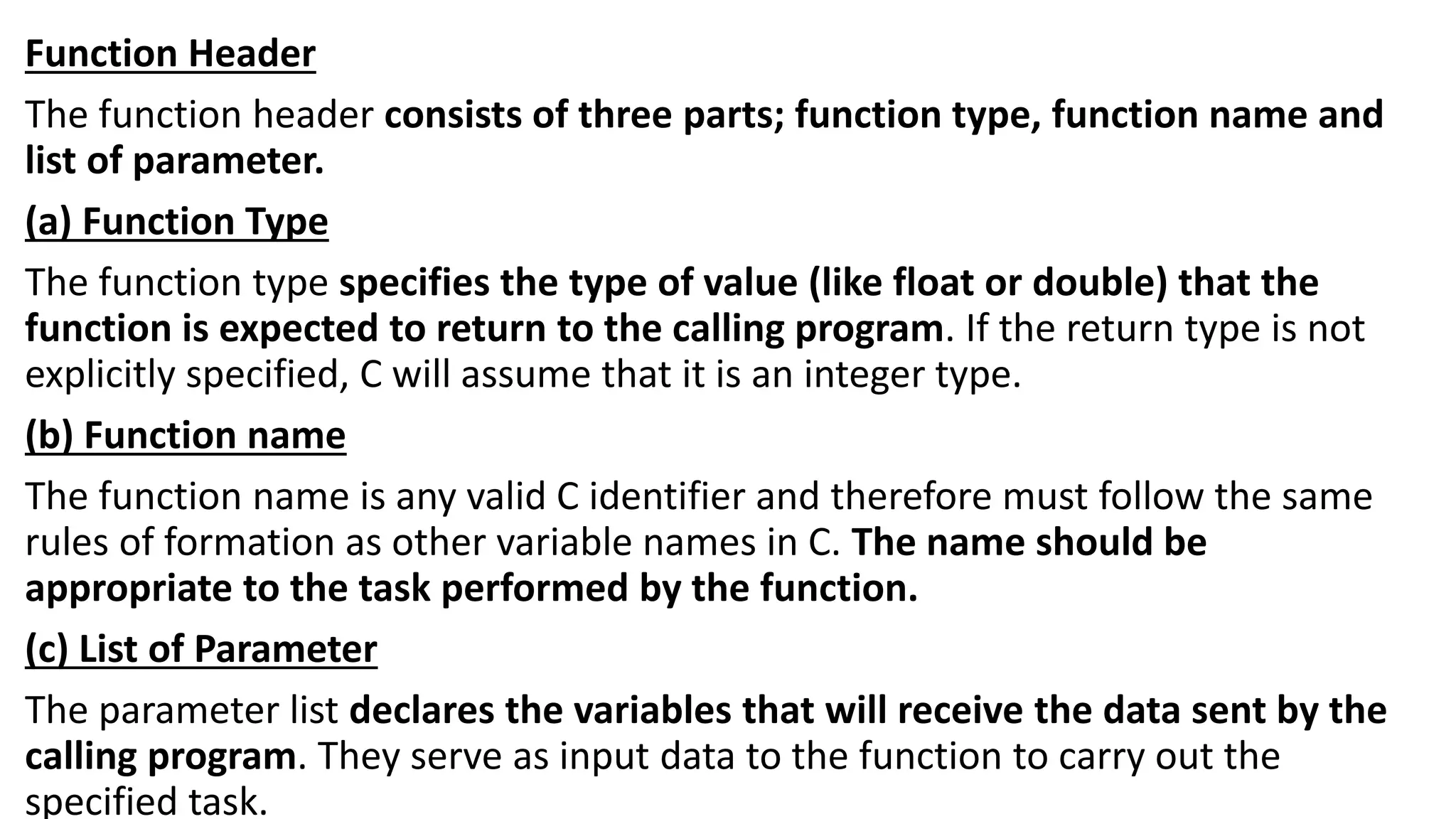 Function Header
The function header consists of three parts; function type, function name and
list of parameter.
(a) Function Type
The function type specifies the type of value (like float or double) that the
function is expected to return to the calling program. If the return type is not
explicitly specified, C will assume that it is an integer type.
(b) Function name
The function name is any valid C identifier and therefore must follow the same
rules of formation as other variable names in C. The name should be
appropriate to the task performed by the function.
(c) List of Parameter
The parameter list declares the variables that will receive the data sent by the
calling program. They serve as input data to the function to carry out the
specified task.
 