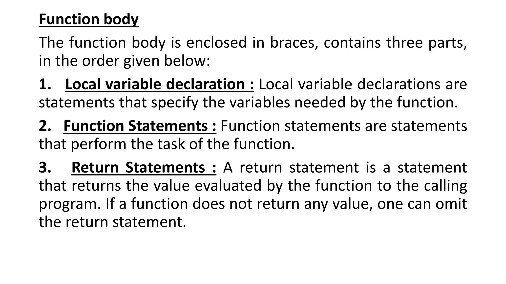 Function body
The function body is enclosed in braces, contains three parts,
in the order given below:
1. Local variable declaration : Local variable declarations are
statements that specify the variables needed by the function.
2. Function Statements : Function statements are statements
that perform the task of the function.
3. Return Statements : A return statement is a statement
that returns the value evaluated by the function to the calling
program. If a function does not return any value, one can omit
the return statement.
 