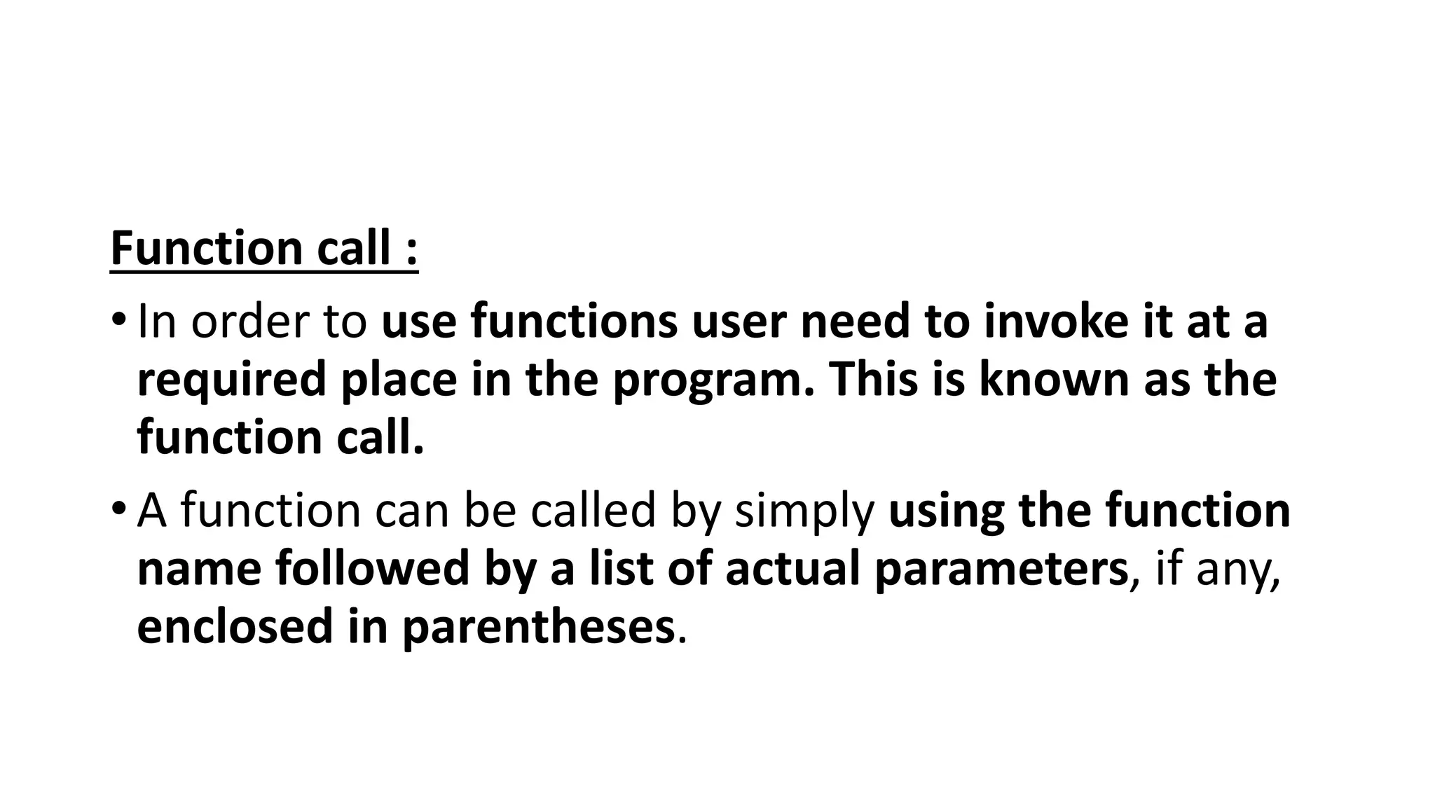 Function call :
•In order to use functions user need to invoke it at a
required place in the program. This is known as the
function call.
•A function can be called by simply using the function
name followed by a list of actual parameters, if any,
enclosed in parentheses.
 