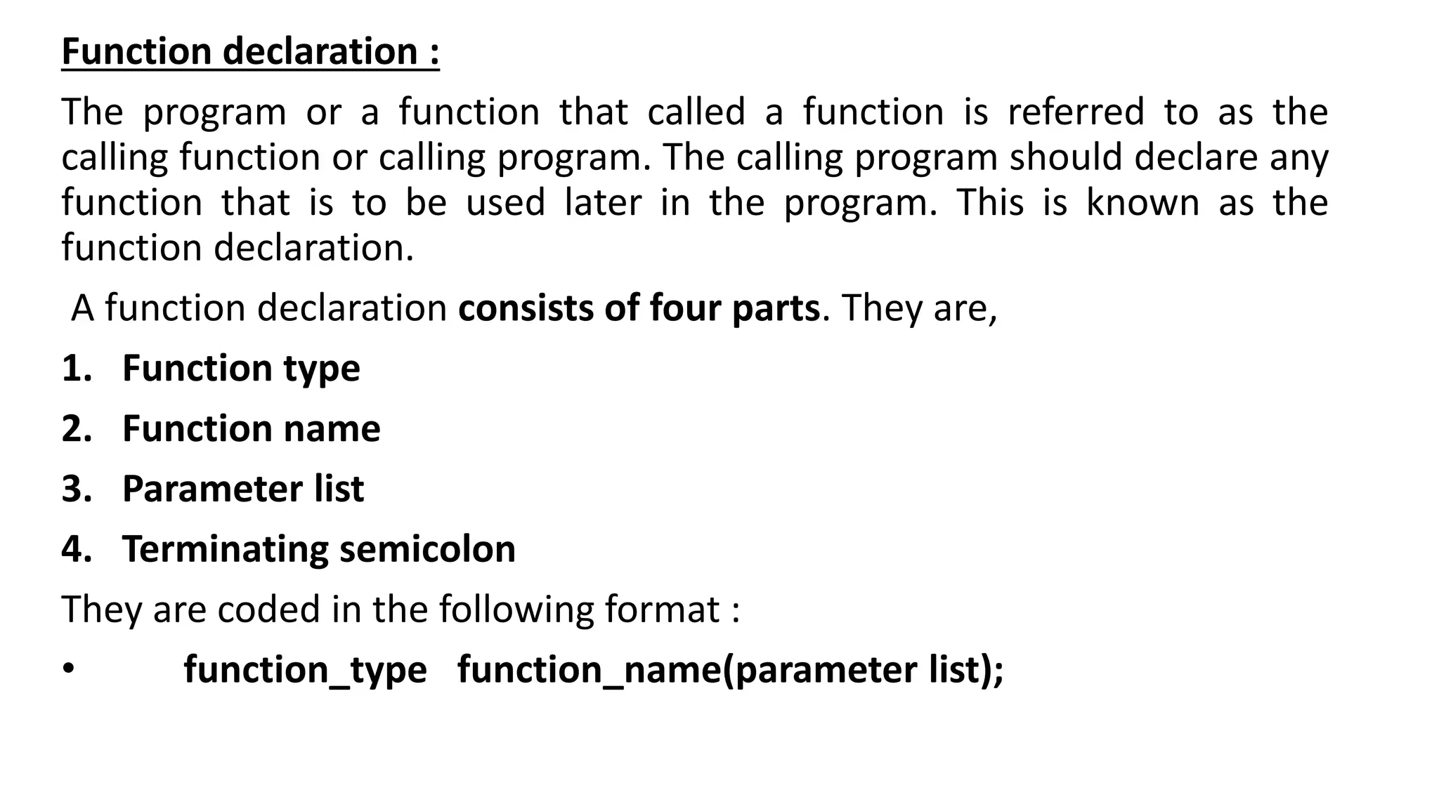 Function declaration :
The program or a function that called a function is referred to as the
calling function or calling program. The calling program should declare any
function that is to be used later in the program. This is known as the
function declaration.
A function declaration consists of four parts. They are,
1. Function type
2. Function name
3. Parameter list
4. Terminating semicolon
They are coded in the following format :
• function_type function_name(parameter list);
 