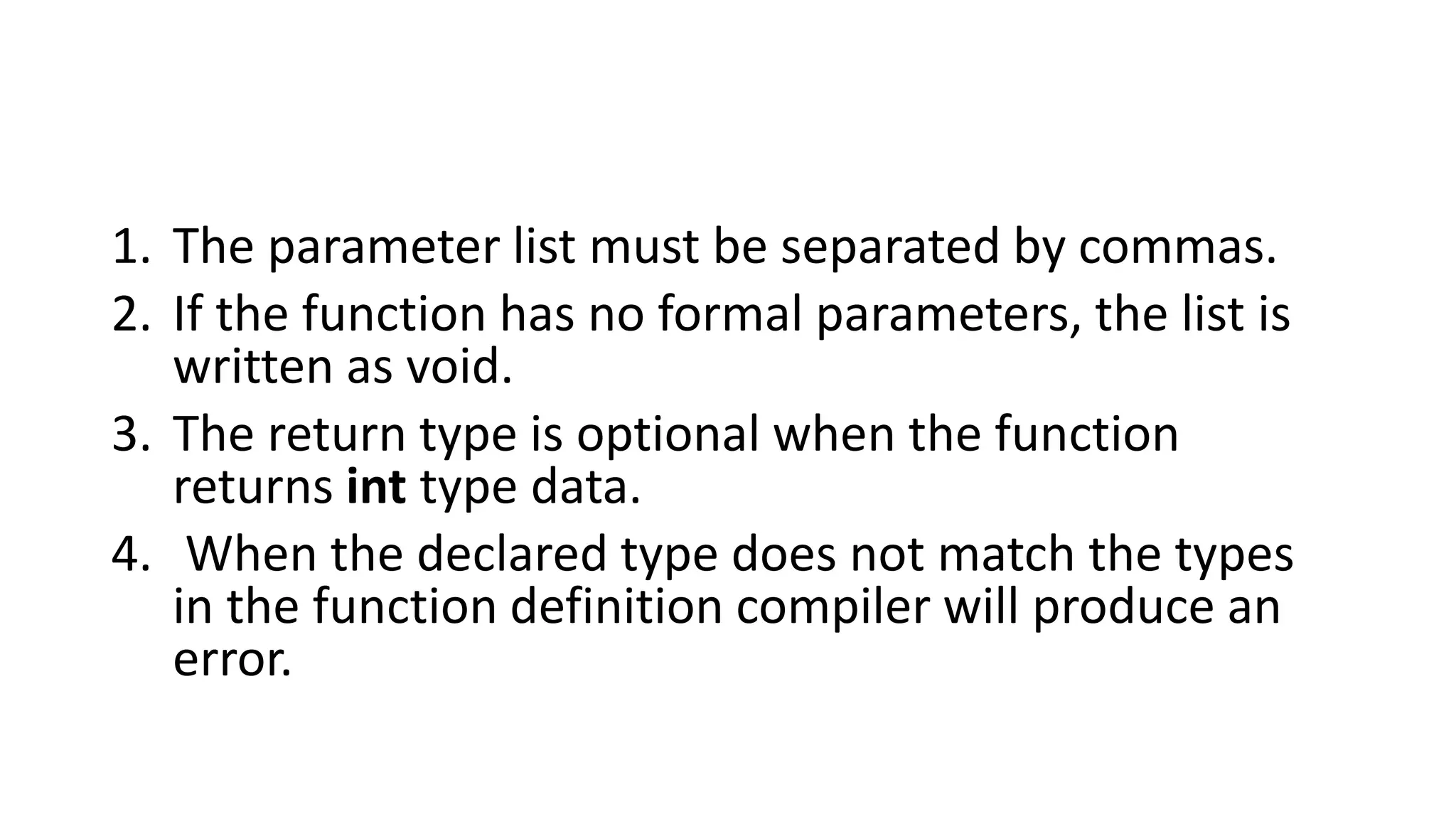1. The parameter list must be separated by commas.
2. If the function has no formal parameters, the list is
written as void.
3. The return type is optional when the function
returns int type data.
4. When the declared type does not match the types
in the function definition compiler will produce an
error.
 