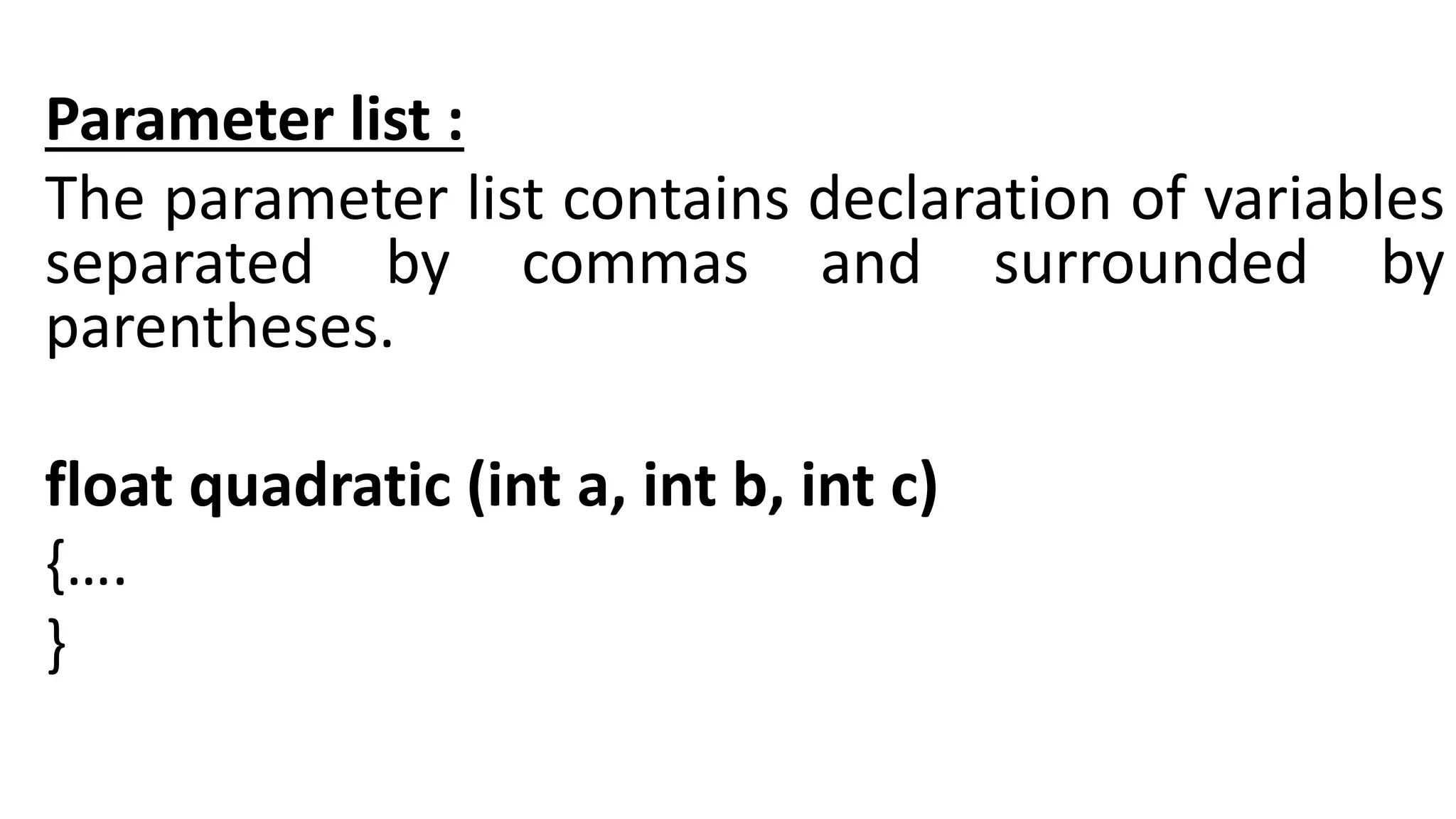 Parameter list :
The parameter list contains declaration of variables
separated by commas and surrounded by
parentheses.
float quadratic (int a, int b, int c)
{….
}
 