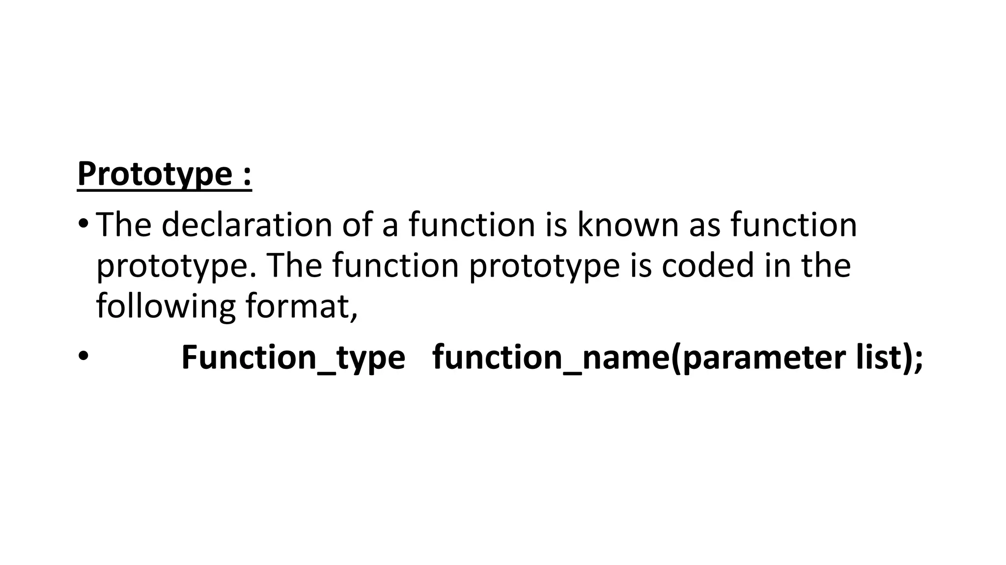 Prototype :
•The declaration of a function is known as function
prototype. The function prototype is coded in the
following format,
• Function_type function_name(parameter list);
 