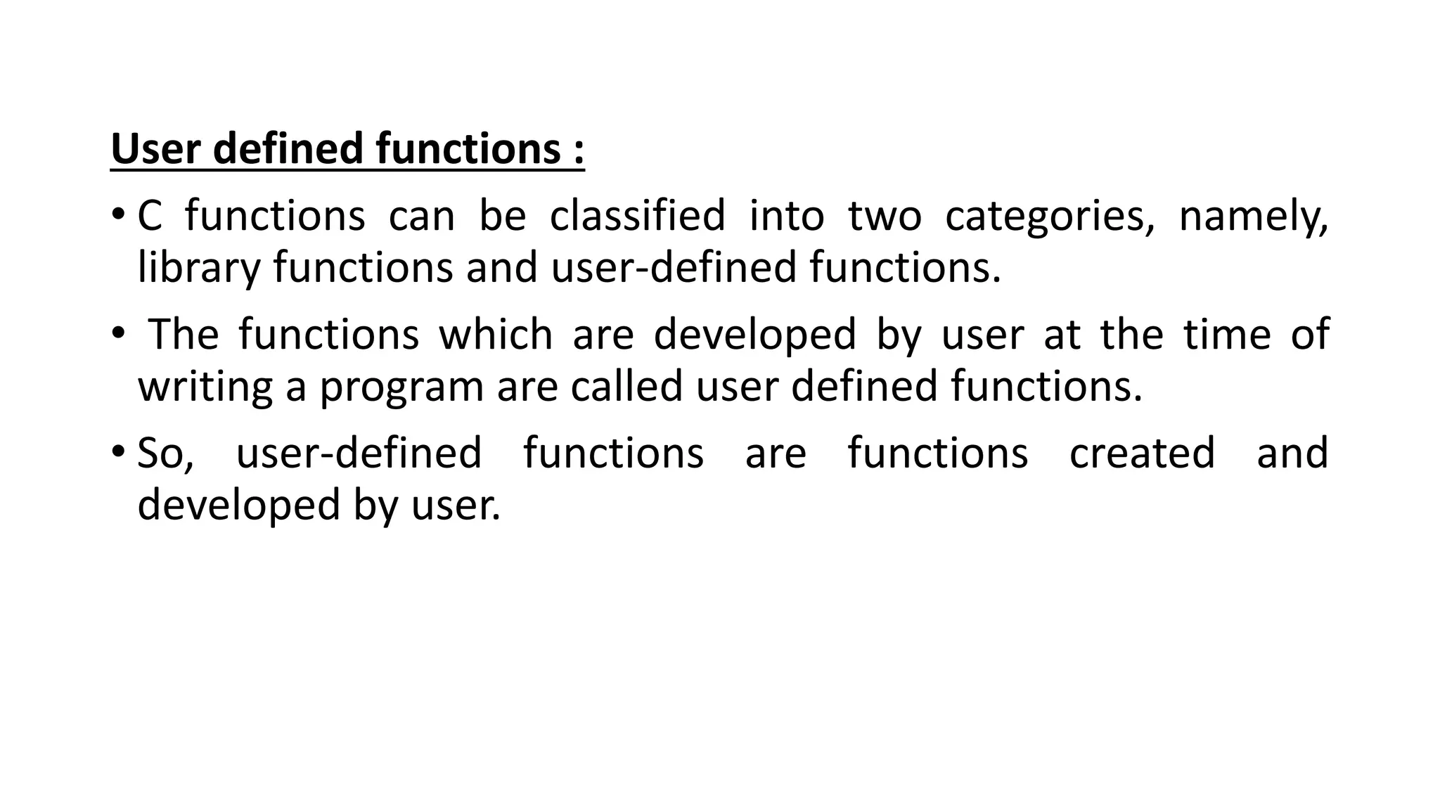 User defined functions :
• C functions can be classified into two categories, namely,
library functions and user-defined functions.
• The functions which are developed by user at the time of
writing a program are called user defined functions.
• So, user-defined functions are functions created and
developed by user.
 