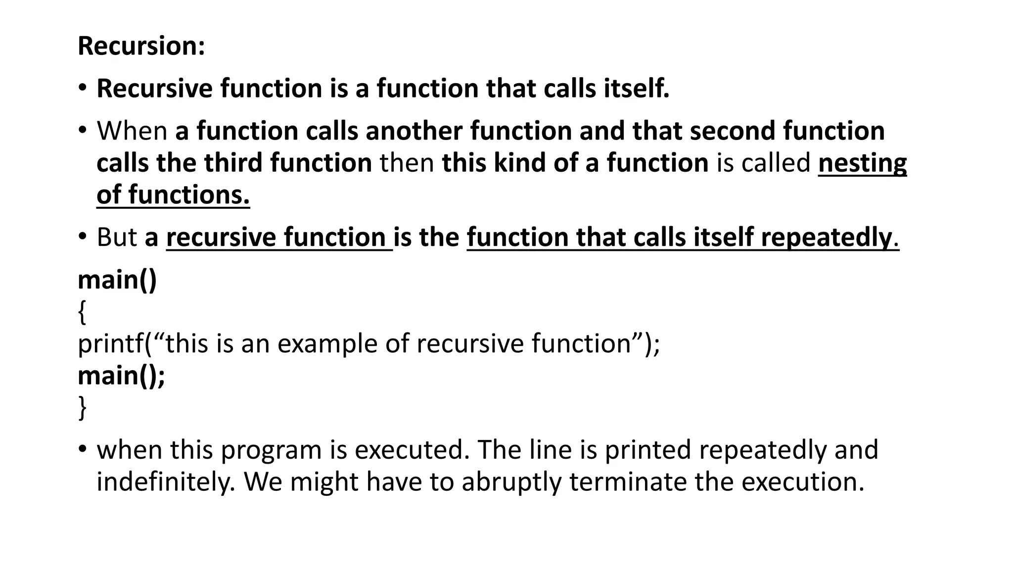 Recursion:
• Recursive function is a function that calls itself.
• When a function calls another function and that second function
calls the third function then this kind of a function is called nesting
of functions.
• But a recursive function is the function that calls itself repeatedly.
main()
{
printf(“this is an example of recursive function”);
main();
}
• when this program is executed. The line is printed repeatedly and
indefinitely. We might have to abruptly terminate the execution.
 