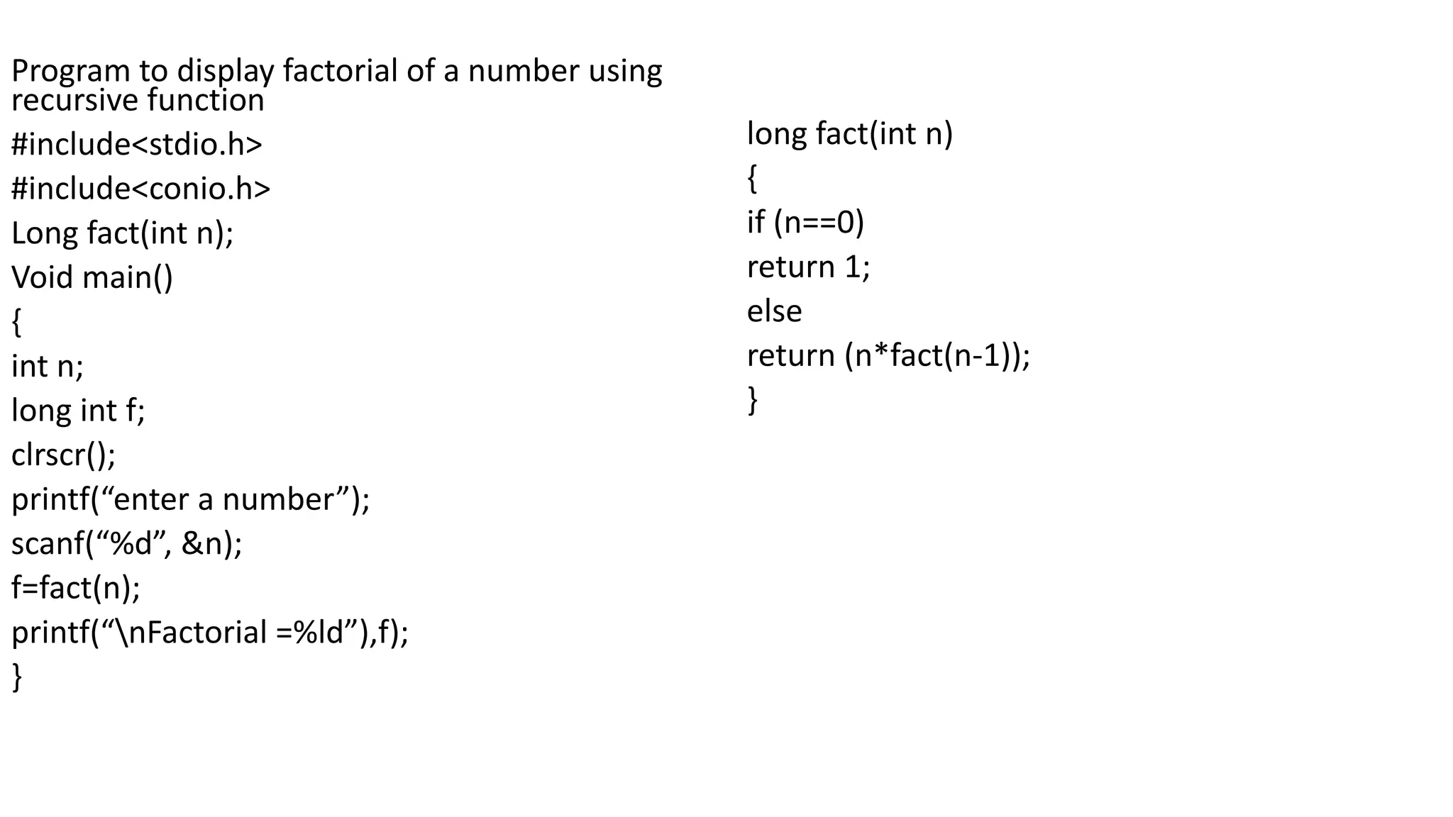 Program to display factorial of a number using
recursive function
#include<stdio.h>
#include<conio.h>
Long fact(int n);
Void main()
{
int n;
long int f;
clrscr();
printf(“enter a number”);
scanf(“%d”, &n);
f=fact(n);
printf(“nFactorial =%ld”),f);
}
long fact(int n)
{
if (n==0)
return 1;
else
return (n*fact(n-1));
}
 