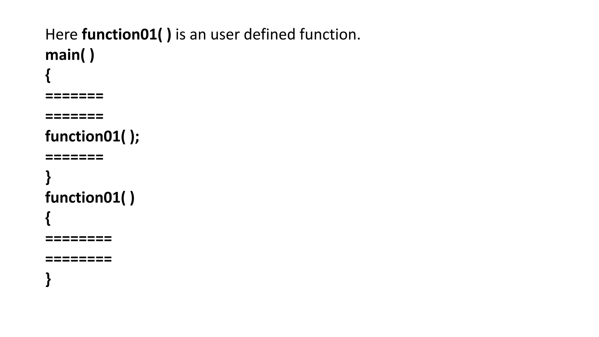 Here function01( ) is an user defined function.
main( )
{
=======
=======
function01( );
=======
}
function01( )
{
========
========
}
 