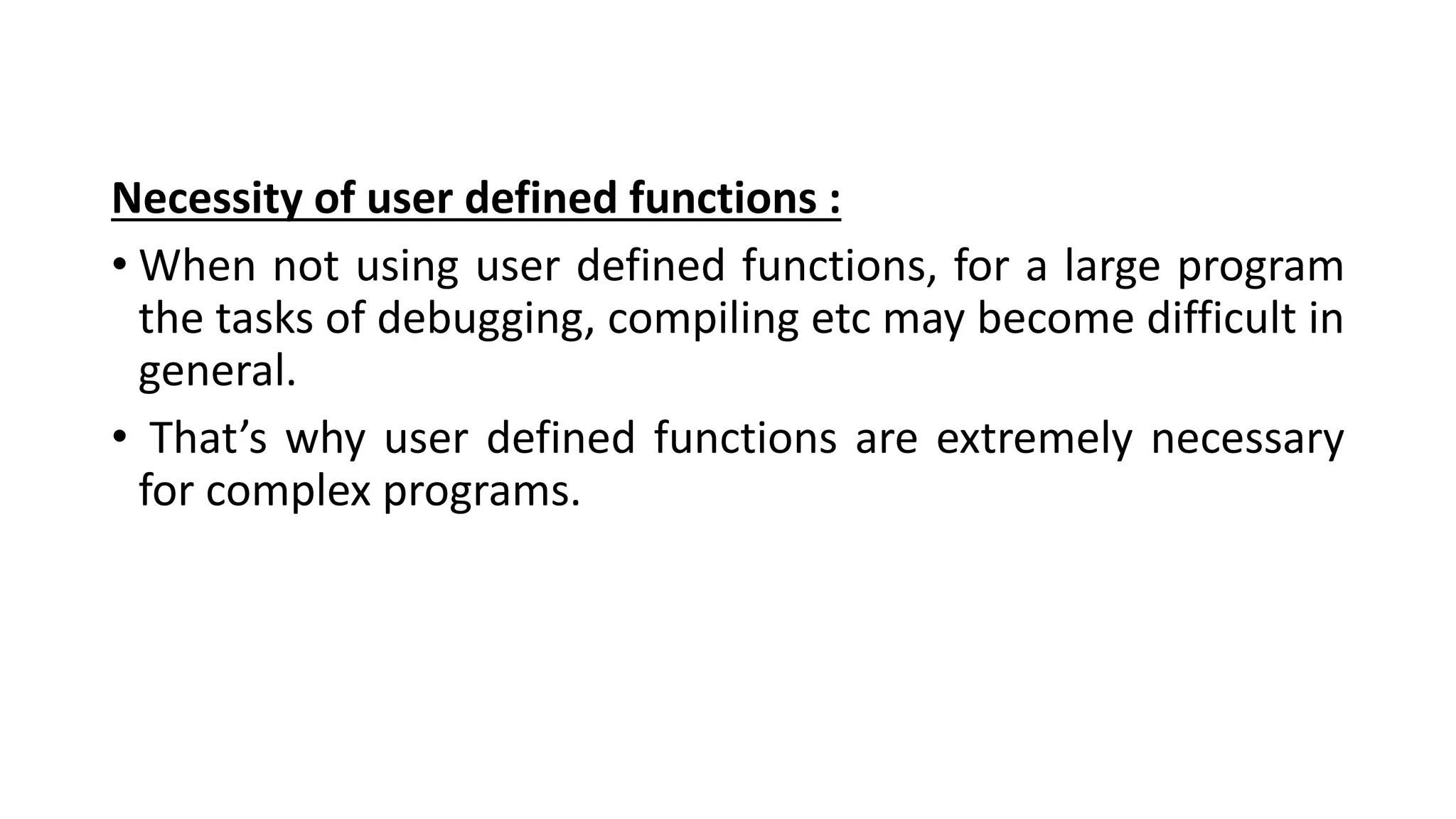 Necessity of user defined functions :
• When not using user defined functions, for a large program
the tasks of debugging, compiling etc may become difficult in
general.
• That’s why user defined functions are extremely necessary
for complex programs.
 