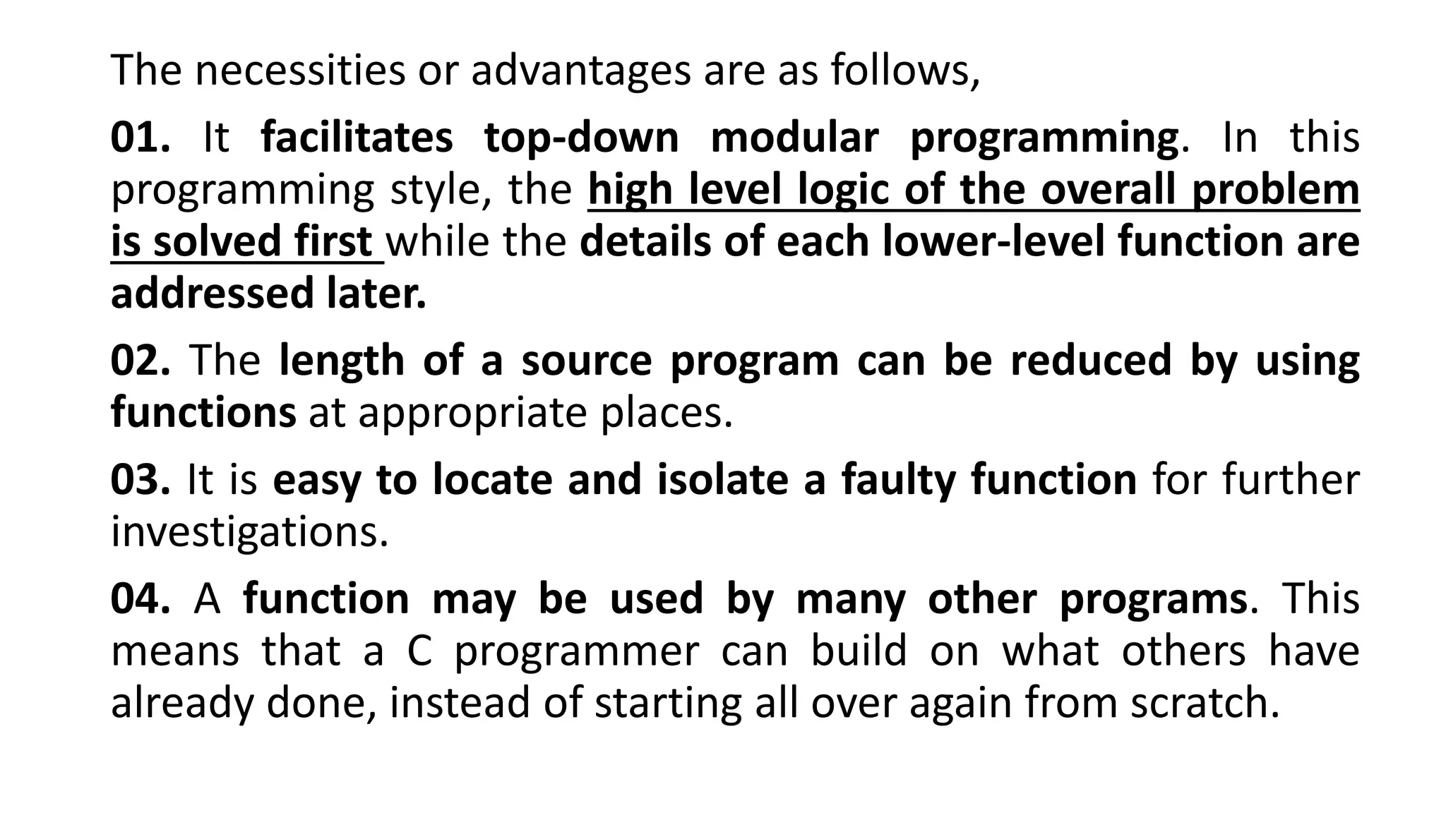 The necessities or advantages are as follows,
01. It facilitates top-down modular programming. In this
programming style, the high level logic of the overall problem
is solved first while the details of each lower-level function are
addressed later.
02. The length of a source program can be reduced by using
functions at appropriate places.
03. It is easy to locate and isolate a faulty function for further
investigations.
04. A function may be used by many other programs. This
means that a C programmer can build on what others have
already done, instead of starting all over again from scratch.
 