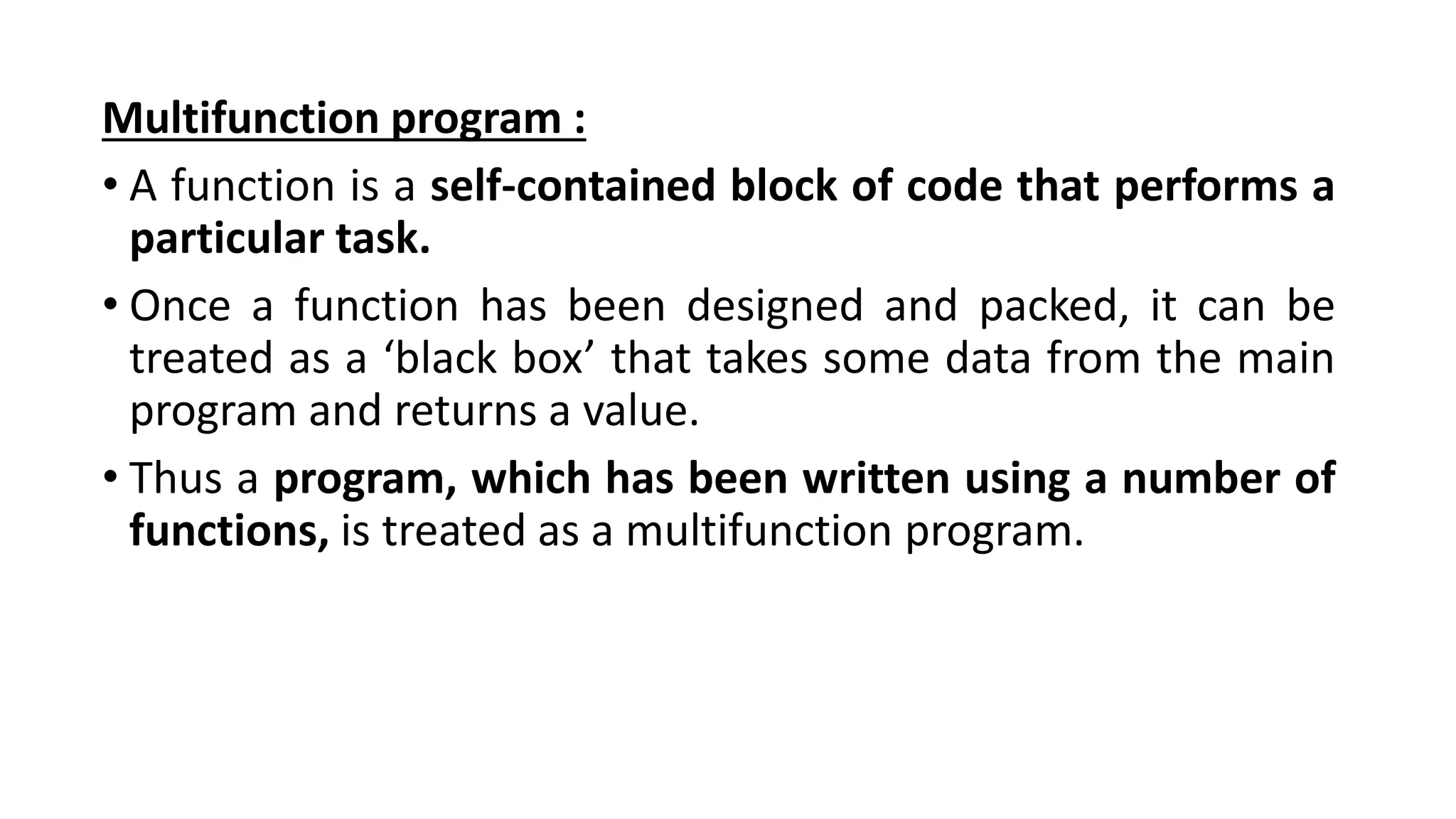 Multifunction program :
• A function is a self-contained block of code that performs a
particular task.
• Once a function has been designed and packed, it can be
treated as a ‘black box’ that takes some data from the main
program and returns a value.
• Thus a program, which has been written using a number of
functions, is treated as a multifunction program.
 