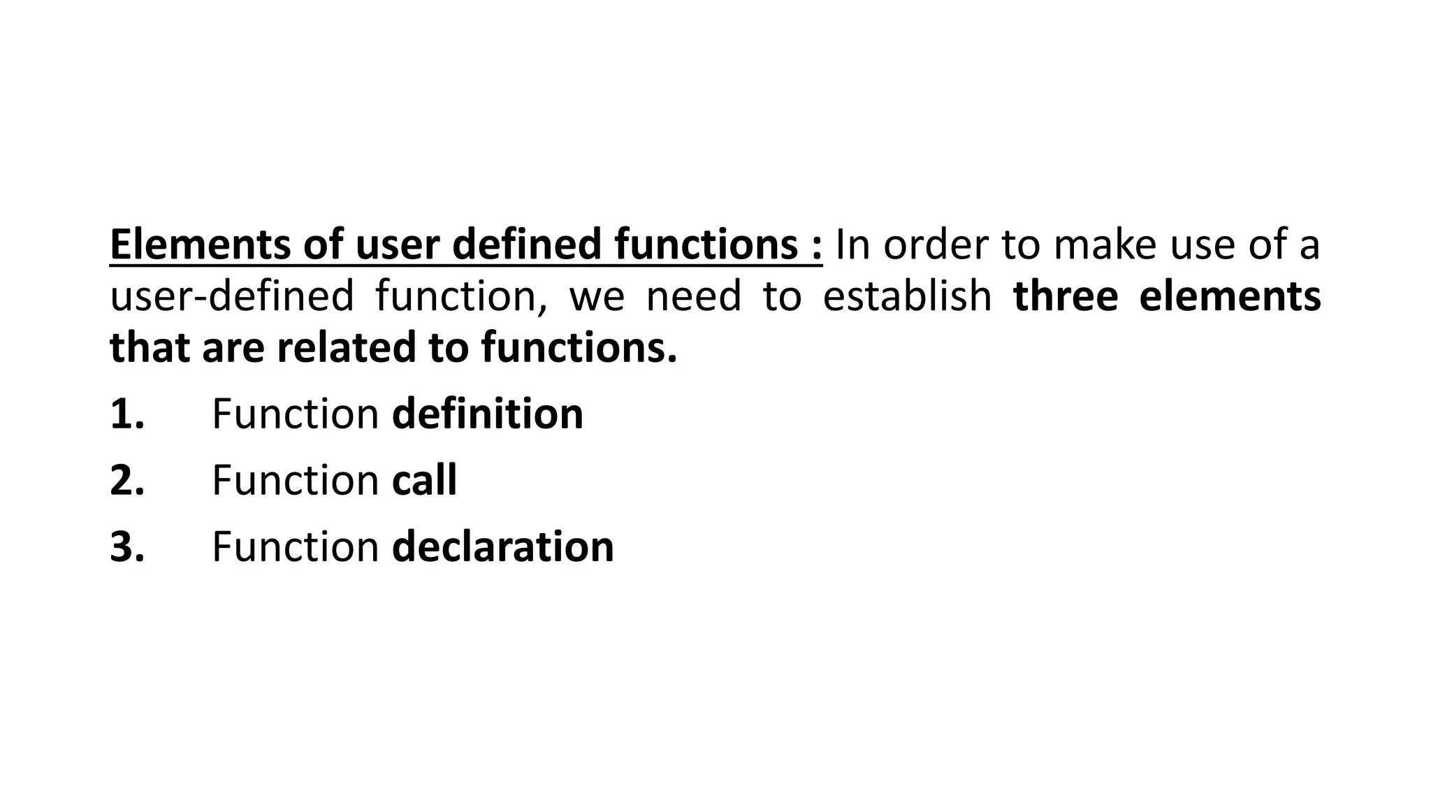 Elements of user defined functions : In order to make use of a
user-defined function, we need to establish three elements
that are related to functions.
1. Function definition
2. Function call
3. Function declaration
 