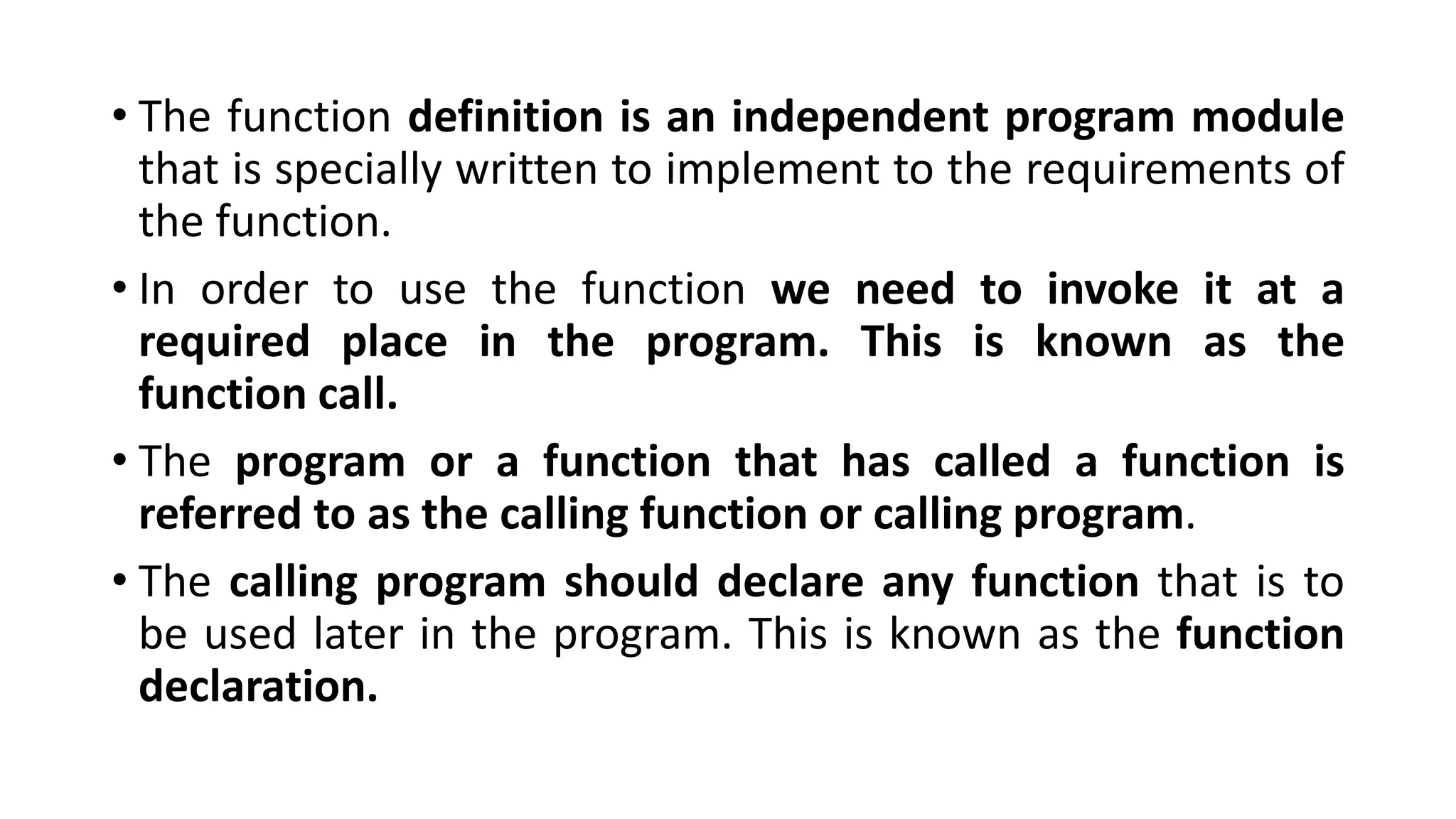 • The function definition is an independent program module
that is specially written to implement to the requirements of
the function.
• In order to use the function we need to invoke it at a
required place in the program. This is known as the
function call.
• The program or a function that has called a function is
referred to as the calling function or calling program.
• The calling program should declare any function that is to
be used later in the program. This is known as the function
declaration.
 