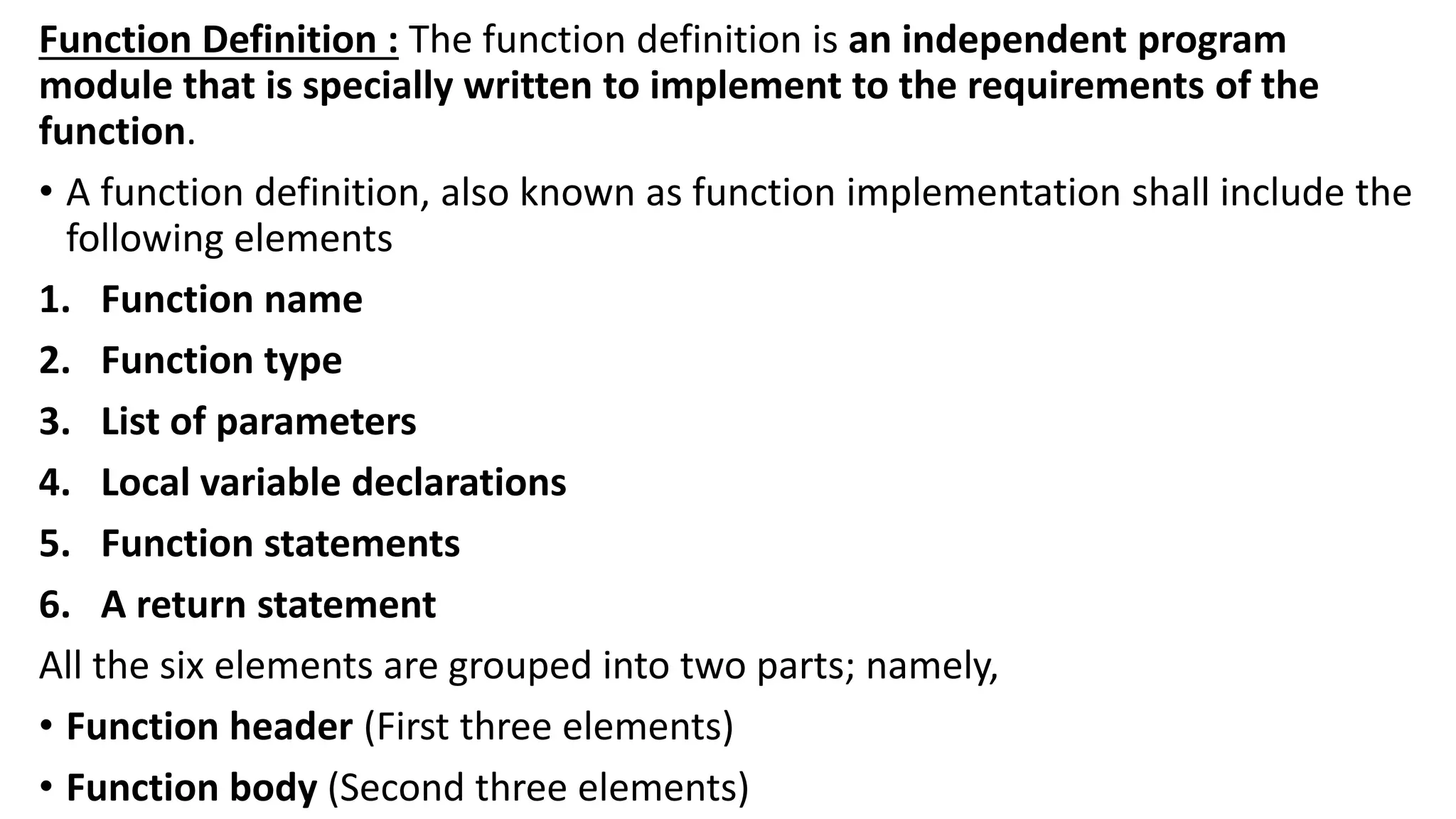 Function Definition : The function definition is an independent program
module that is specially written to implement to the requirements of the
function.
• A function definition, also known as function implementation shall include the
following elements
1. Function name
2. Function type
3. List of parameters
4. Local variable declarations
5. Function statements
6. A return statement
All the six elements are grouped into two parts; namely,
• Function header (First three elements)
• Function body (Second three elements)
 