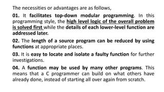 The necessities or advantages are as follows,
01. It facilitates top-down modular programming. In this
programming style, the high level logic of the overall problem
is solved first while the details of each lower-level function are
addressed later.
02. The length of a source program can be reduced by using
functions at appropriate places.
03. It is easy to locate and isolate a faulty function for further
investigations.
04. A function may be used by many other programs. This
means that a C programmer can build on what others have
already done, instead of starting all over again from scratch.
 