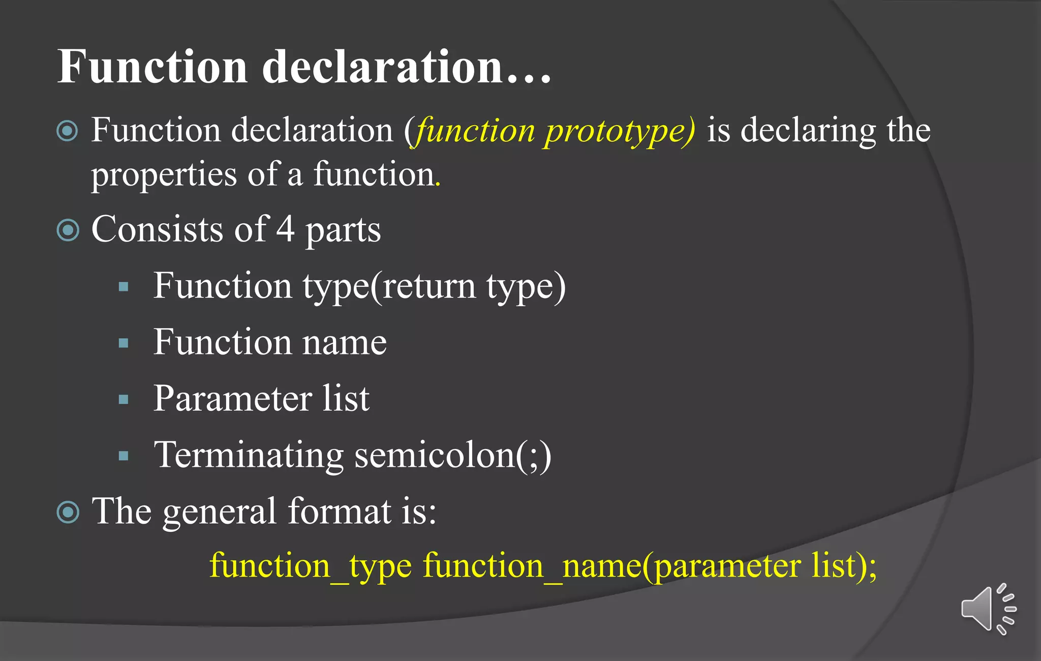 Function declaration…
 Function declaration (function prototype) is declaring the
properties of a function.
 Consists of 4 parts
 Function type(return type)
 Function name
 Parameter list
 Terminating semicolon(;)
 The general format is:
function_type function_name(parameter list);
 