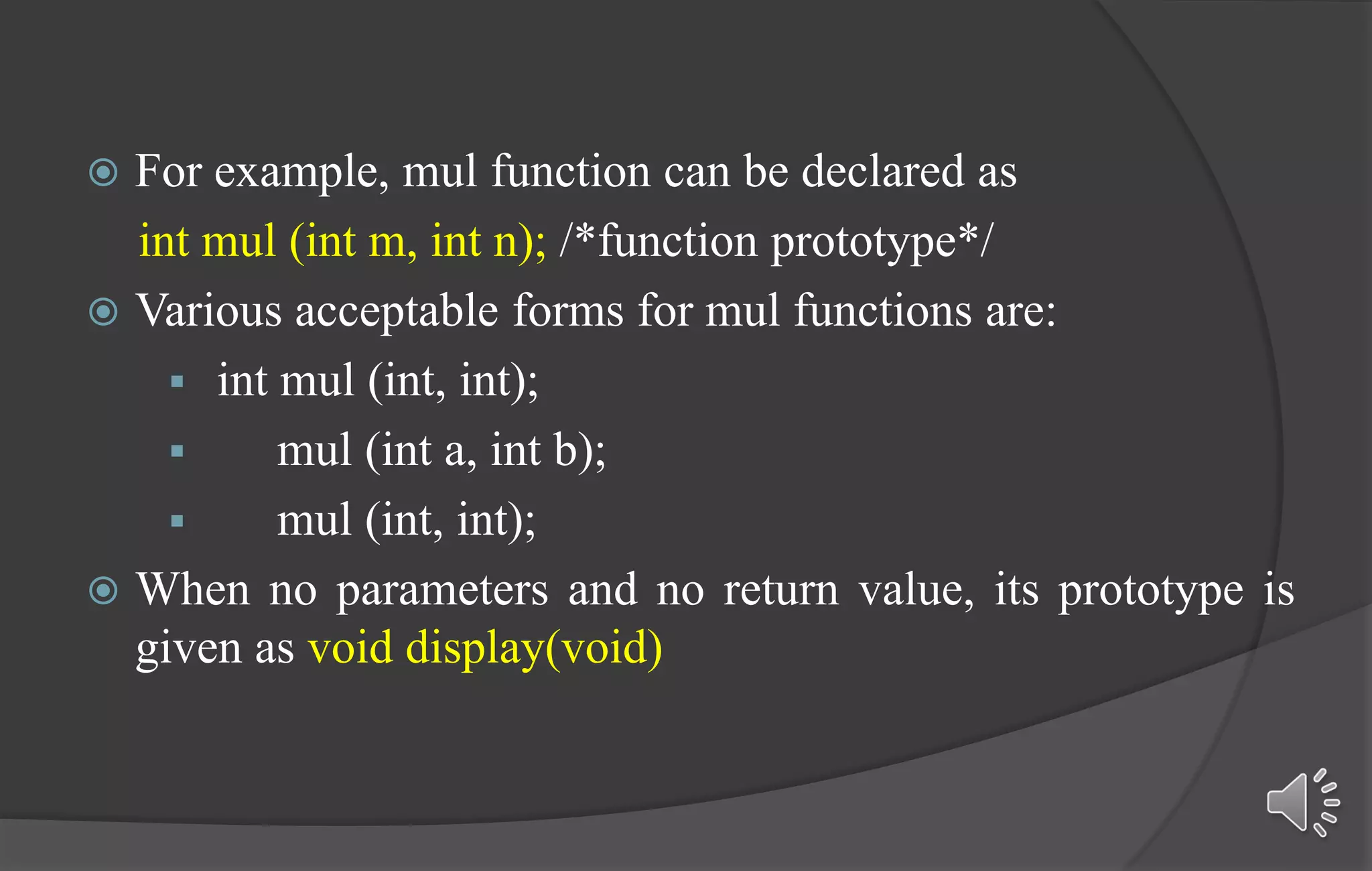  For example, mul function can be declared as
int mul (int m, int n); /*function prototype*/
 Various acceptable forms for mul functions are:
 int mul (int, int);
 mul (int a, int b);
 mul (int, int);
 When no parameters and no return value, its prototype is
given as void display(void)
 