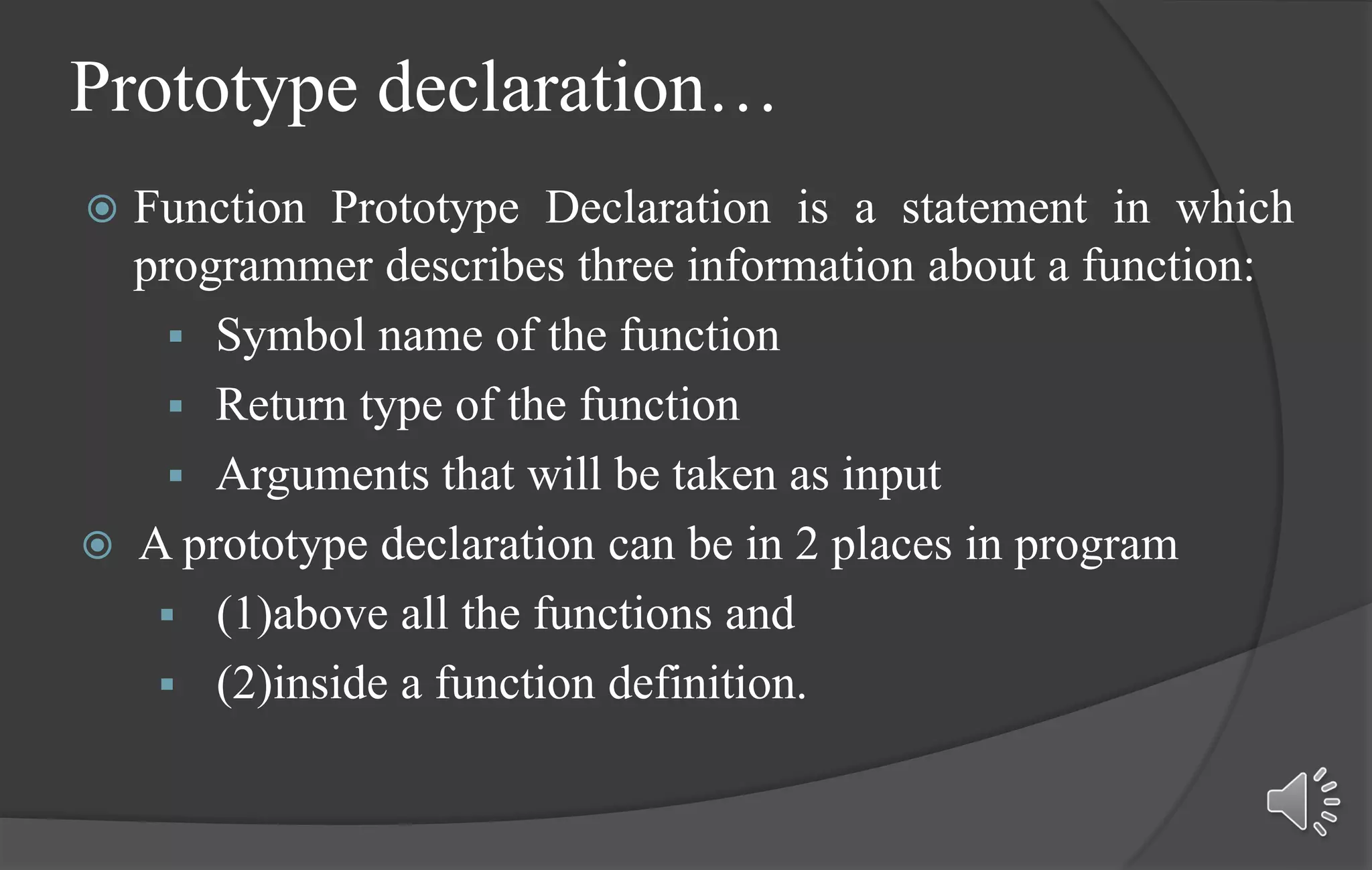 Prototype declaration…
 Function Prototype Declaration is a statement in which
programmer describes three information about a function:
 Symbol name of the function
 Return type of the function
 Arguments that will be taken as input
 A prototype declaration can be in 2 places in program
 (1)above all the functions and
 (2)inside a function definition.
 