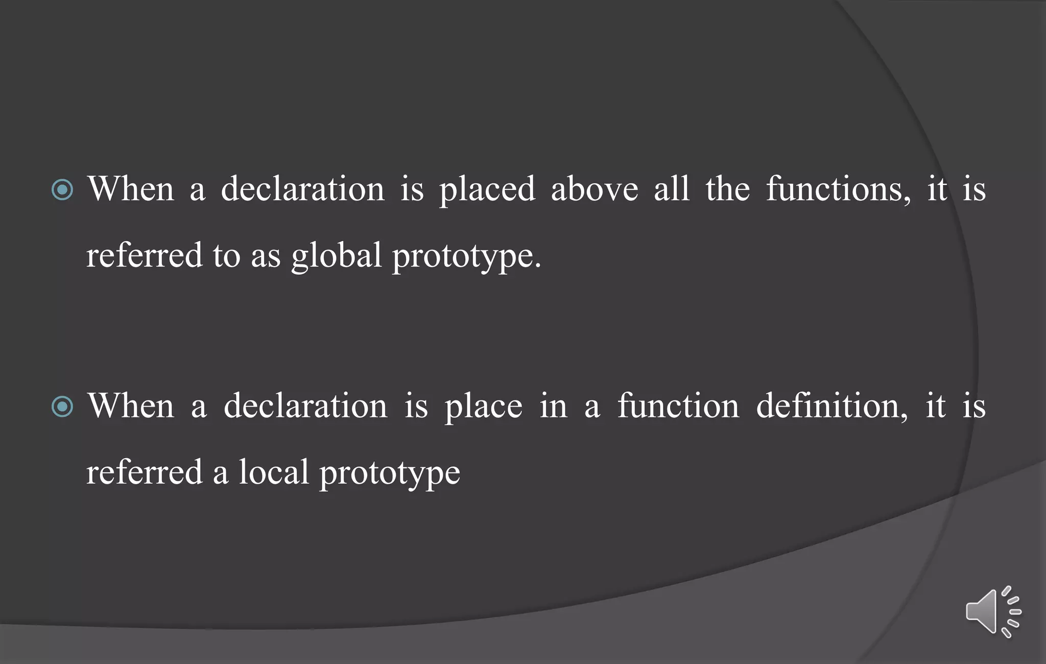  When a declaration is placed above all the functions, it is
referred to as global prototype.
 When a declaration is place in a function definition, it is
referred a local prototype
 