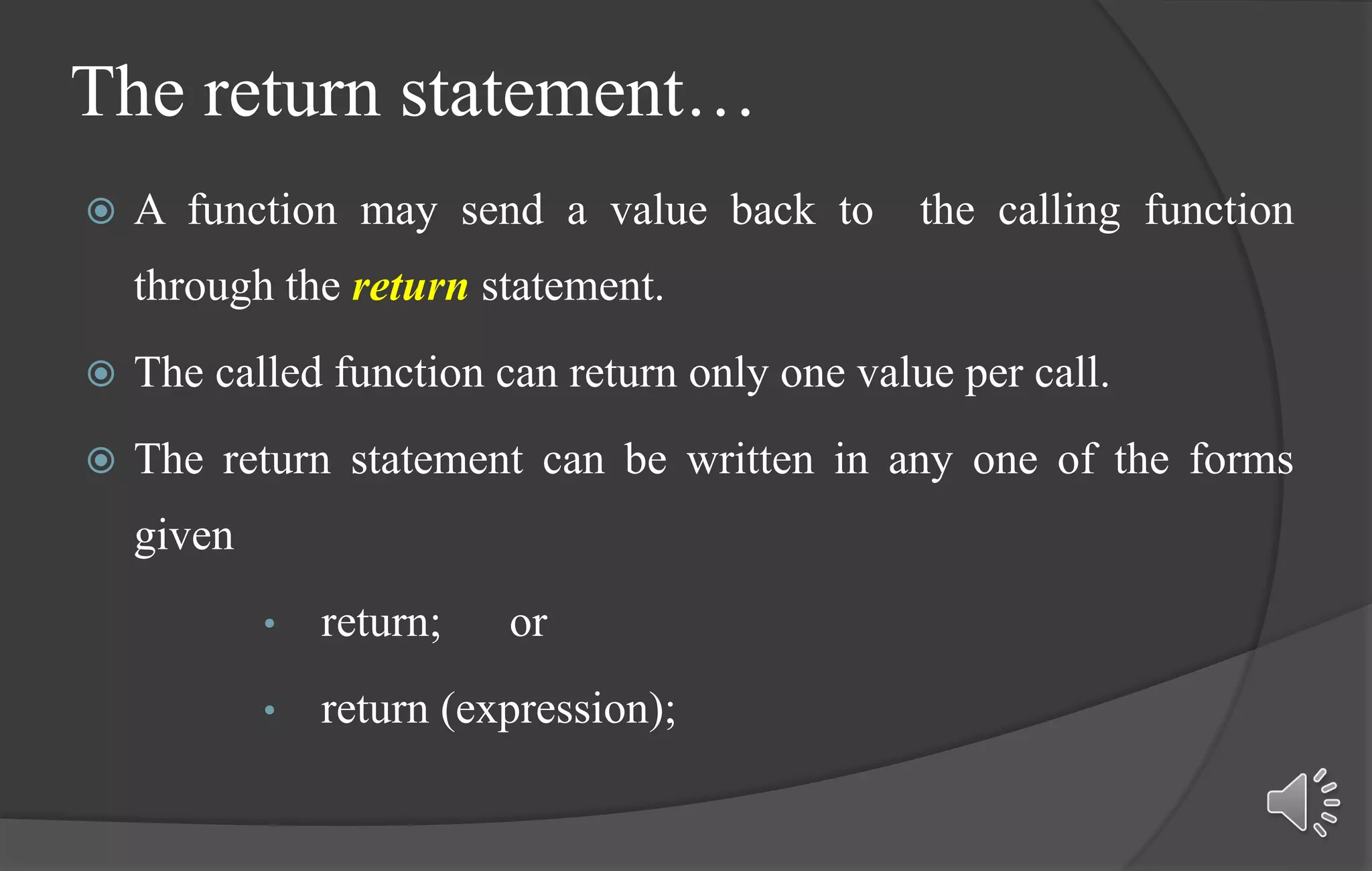 The return statement…
 A function may send a value back to the calling function
through the return statement.
 The called function can return only one value per call.
 The return statement can be written in any one of the forms
given
• return; or
• return (expression);
 