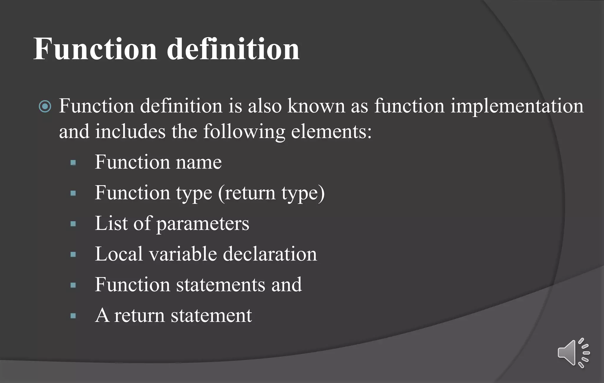 Function definition
 Function definition is also known as function implementation
and includes the following elements:
 Function name
 Function type (return type)
 List of parameters
 Local variable declaration
 Function statements and
 A return statement
 