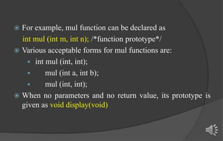  For example, mul function can be declared as
int mul (int m, int n); /*function prototype*/
 Various acceptable forms for mul functions are:
 int mul (int, int);
 mul (int a, int b);
 mul (int, int);
 When no parameters and no return value, its prototype is
given as void display(void)
 