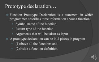 Prototype declaration…
 Function Prototype Declaration is a statement in which
programmer describes three information about a function:
 Symbol name of the function
 Return type of the function
 Arguments that will be taken as input
 A prototype declaration can be in 2 places in program
 (1)above all the functions and
 (2)inside a function definition.
 