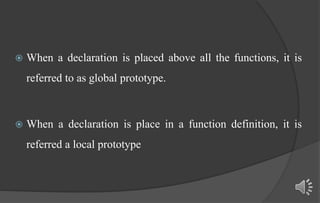  When a declaration is placed above all the functions, it is
referred to as global prototype.
 When a declaration is place in a function definition, it is
referred a local prototype
 