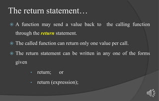 The return statement…
 A function may send a value back to the calling function
through the return statement.
 The called function can return only one value per call.
 The return statement can be written in any one of the forms
given
• return; or
• return (expression);
 