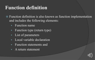 Function definition
 Function definition is also known as function implementation
and includes the following elements:
 Function name
 Function type (return type)
 List of parameters
 Local variable declaration
 Function statements and
 A return statement
 