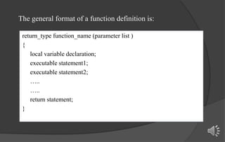 return_type function_name (parameter list )
{
local variable declaration;
executable statement1;
executable statement2;
…..
…..
return statement;
}
The general format of a function definition is:
 
