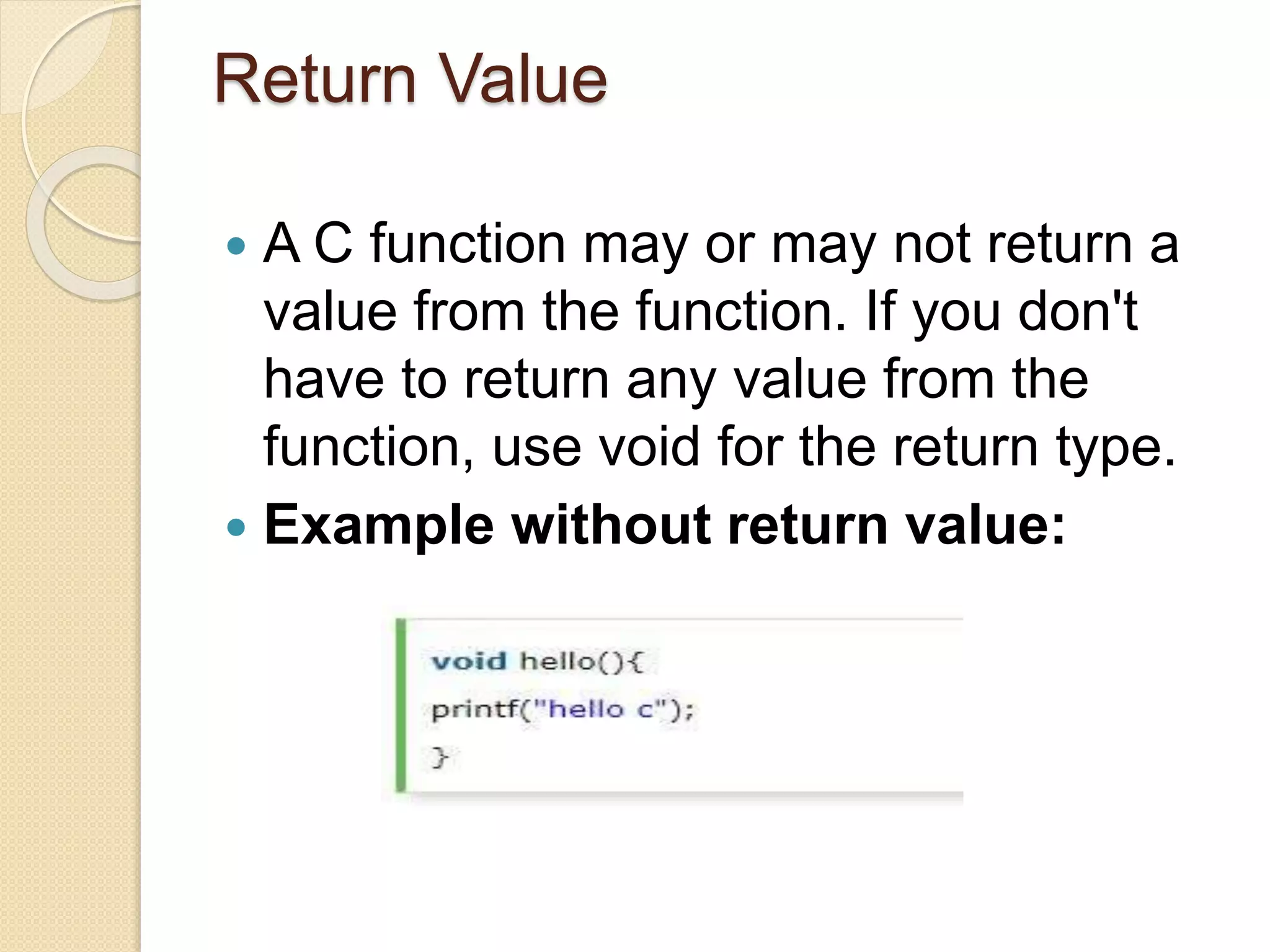 Return Value
 A C function may or may not return a
value from the function. If you don't
have to return any value from the
function, use void for the return type.
 Example without return value:
 