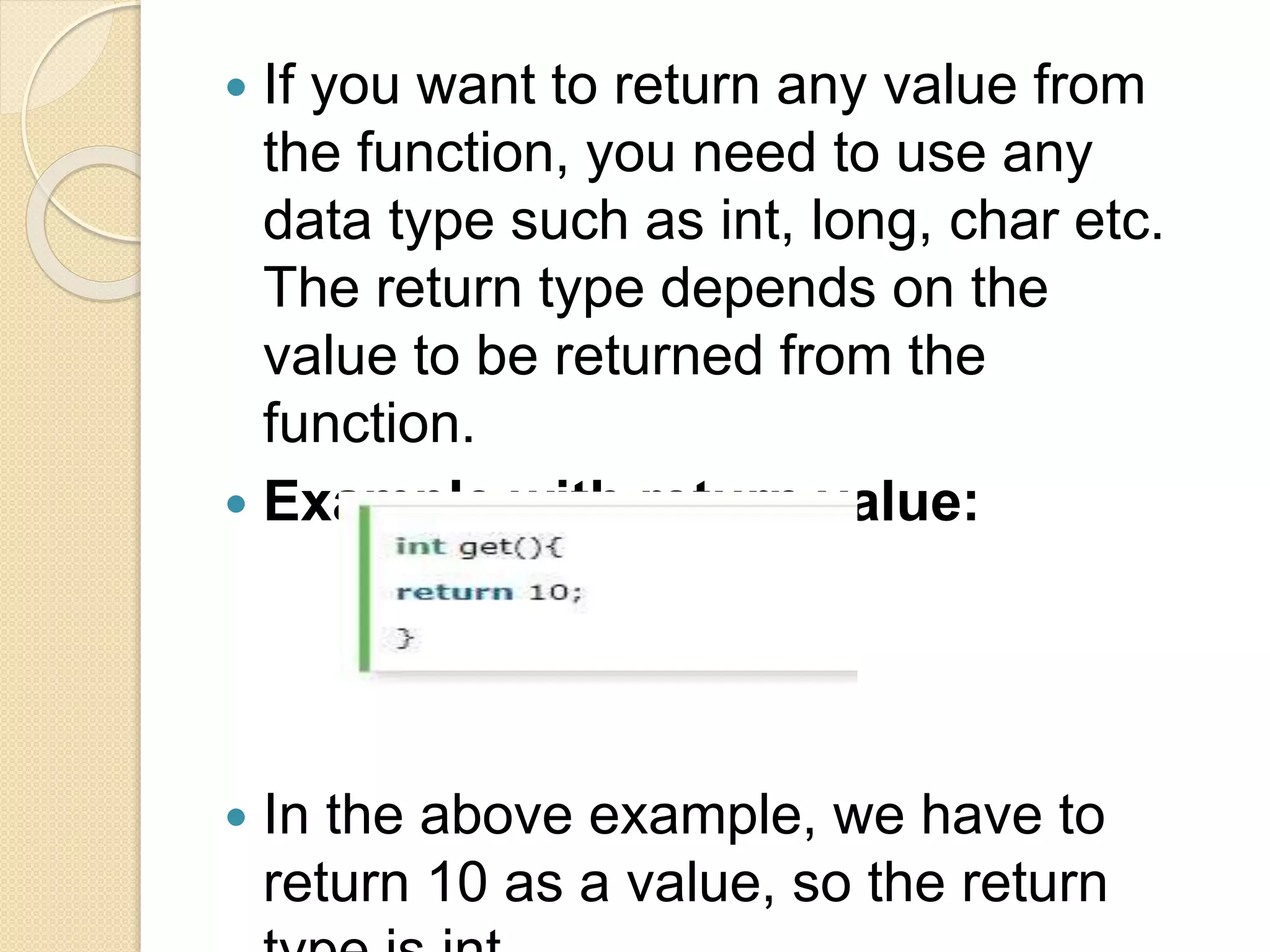  If you want to return any value from
the function, you need to use any
data type such as int, long, char etc.
The return type depends on the
value to be returned from the
function.
 Example with return value:
 In the above example, we have to
return 10 as a value, so the return
 