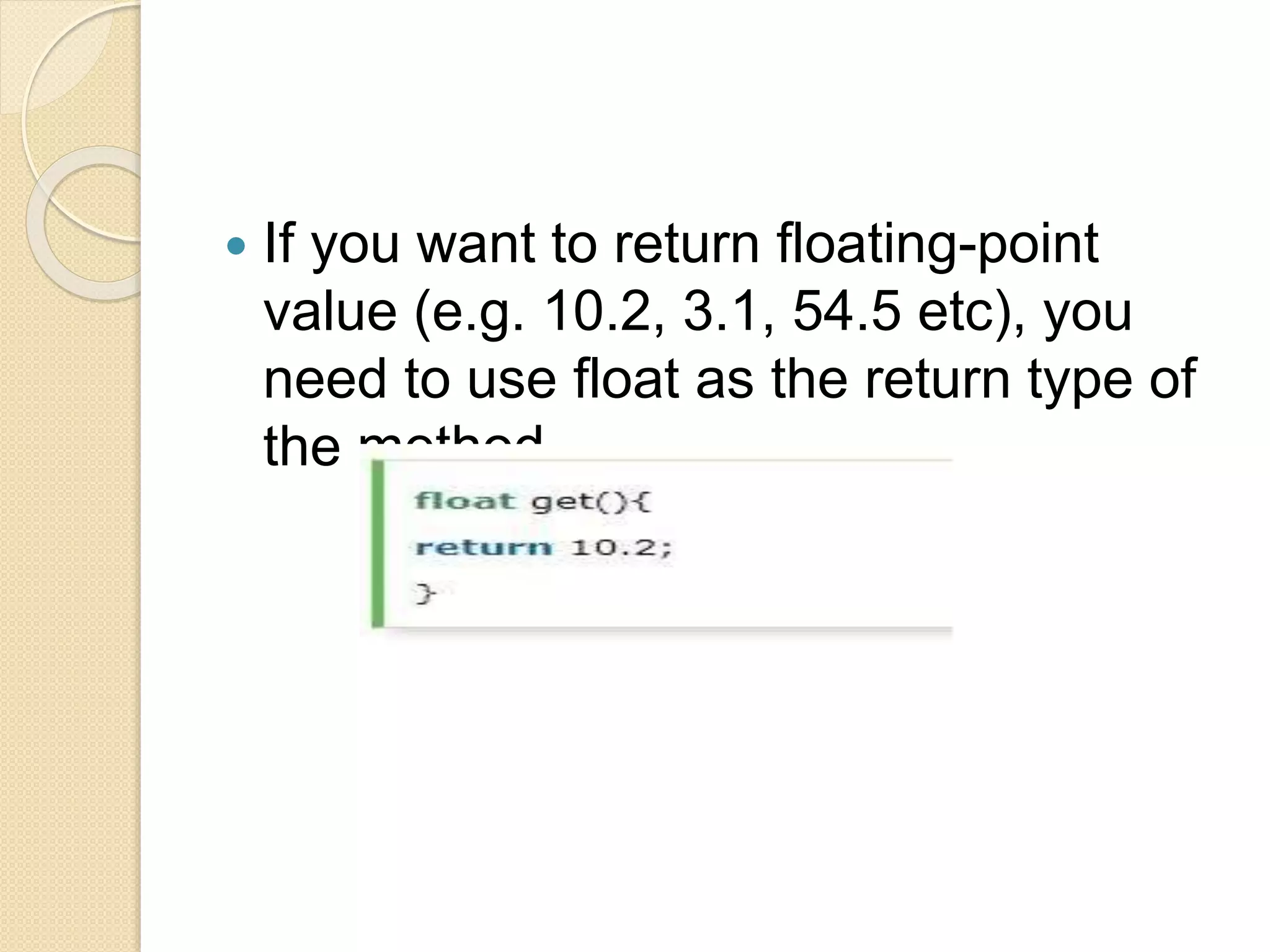  If you want to return floating-point
value (e.g. 10.2, 3.1, 54.5 etc), you
need to use float as the return type of
the method.
 