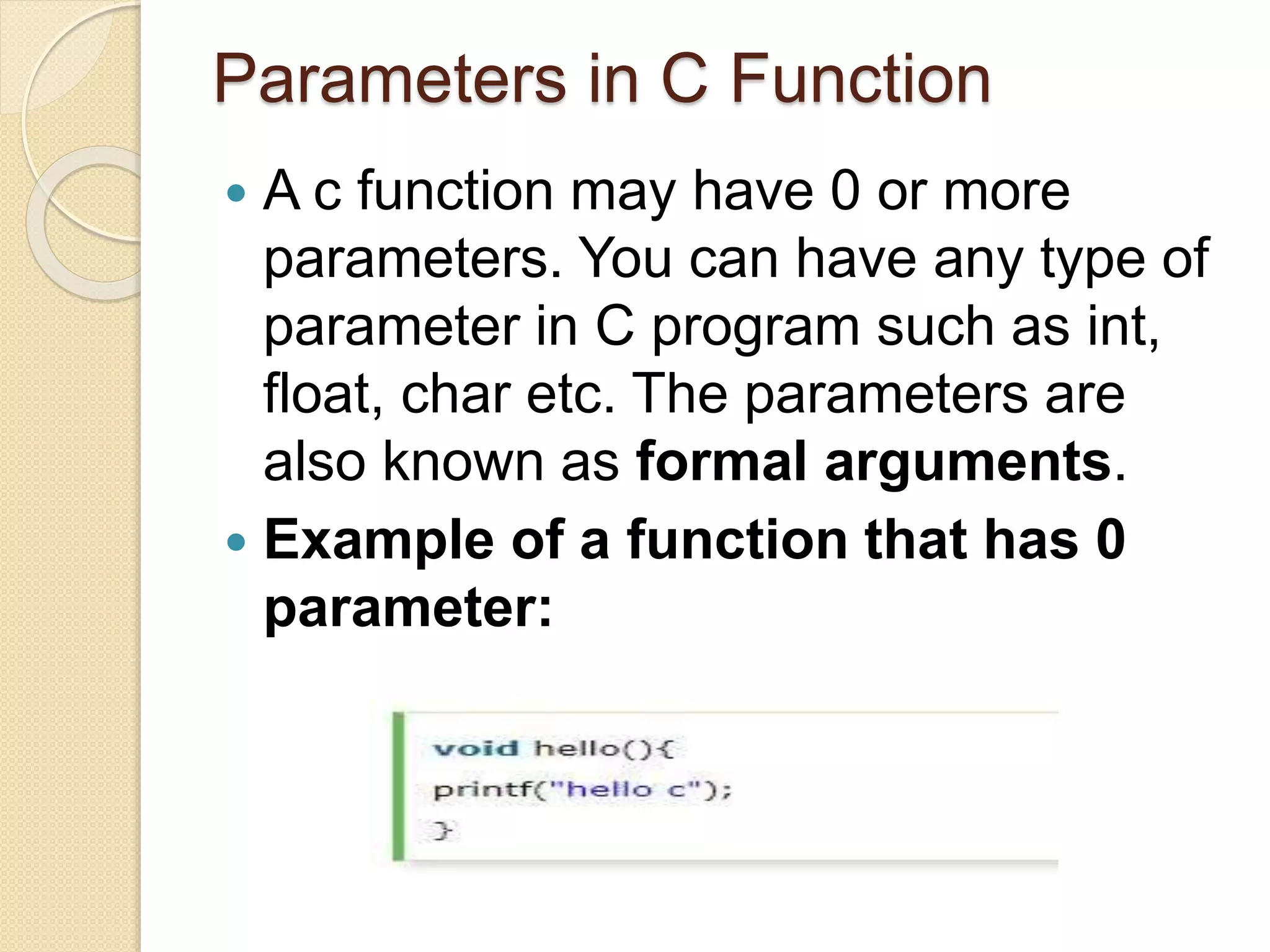 Parameters in C Function
 A c function may have 0 or more
parameters. You can have any type of
parameter in C program such as int,
float, char etc. The parameters are
also known as formal arguments.
 Example of a function that has 0
parameter:
 