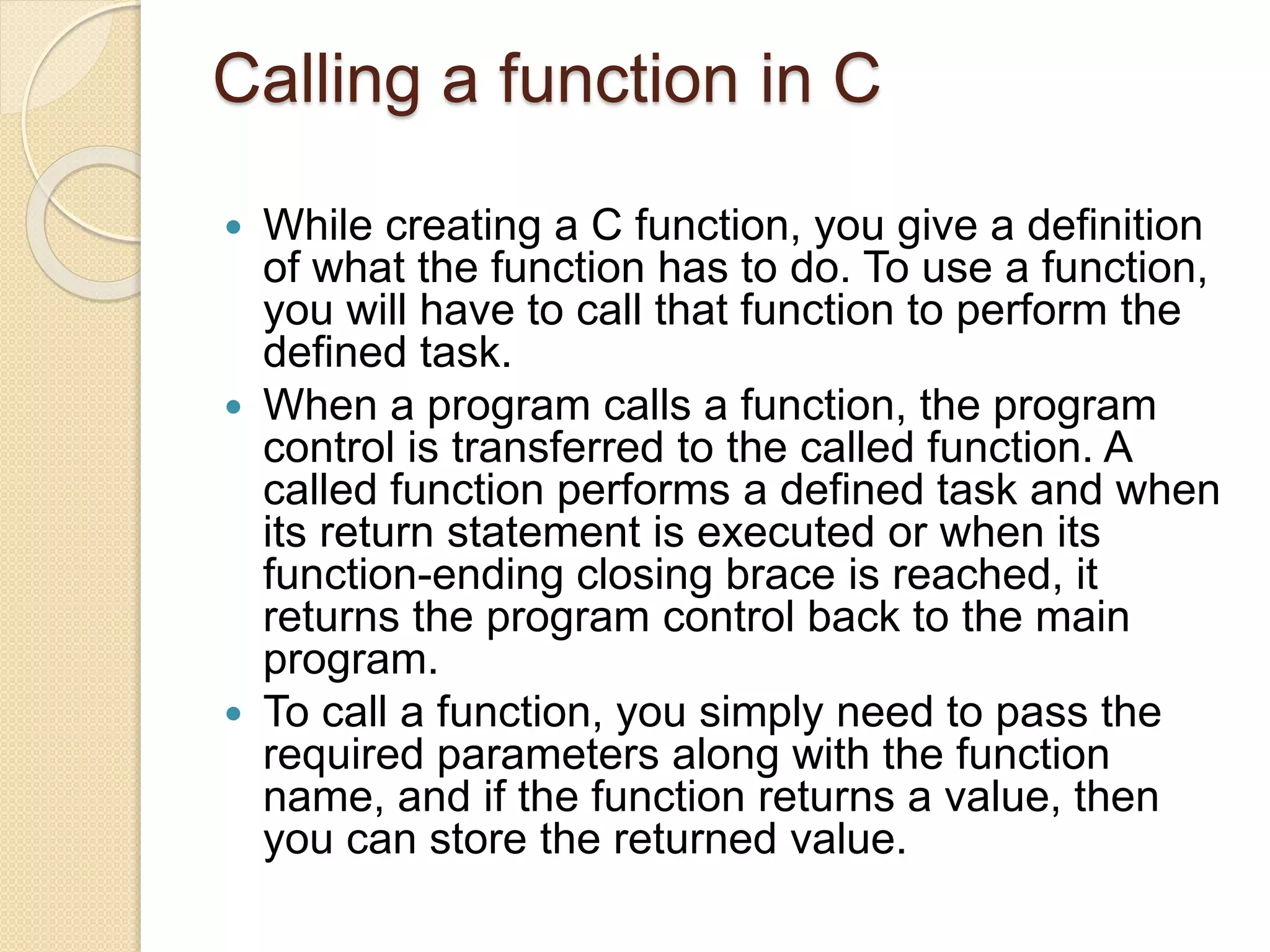Calling a function in C
 While creating a C function, you give a definition
of what the function has to do. To use a function,
you will have to call that function to perform the
defined task.
 When a program calls a function, the program
control is transferred to the called function. A
called function performs a defined task and when
its return statement is executed or when its
function-ending closing brace is reached, it
returns the program control back to the main
program.
 To call a function, you simply need to pass the
required parameters along with the function
name, and if the function returns a value, then
you can store the returned value.
 