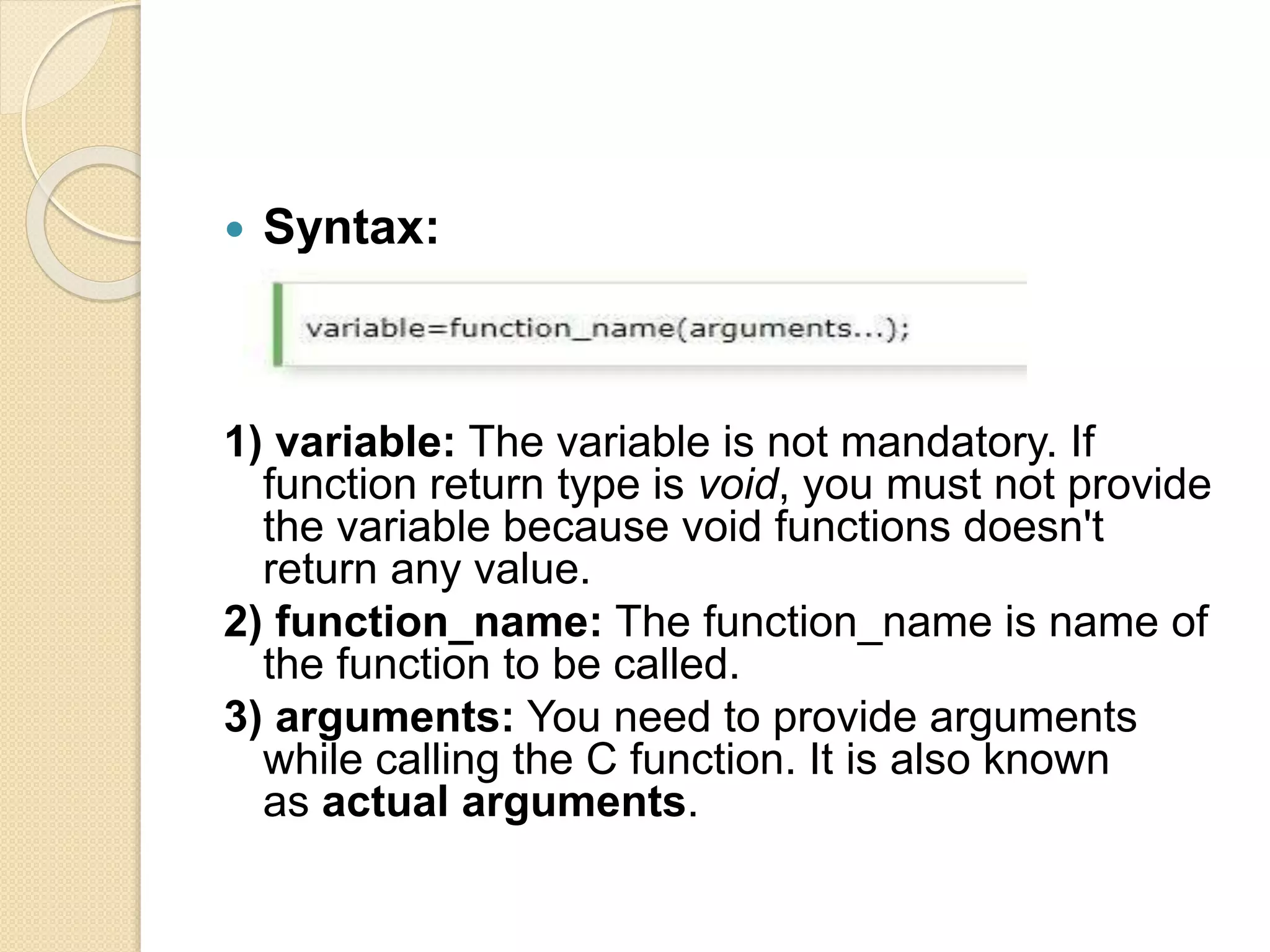  Syntax:
1) variable: The variable is not mandatory. If
function return type is void, you must not provide
the variable because void functions doesn't
return any value.
2) function_name: The function_name is name of
the function to be called.
3) arguments: You need to provide arguments
while calling the C function. It is also known
as actual arguments.
 