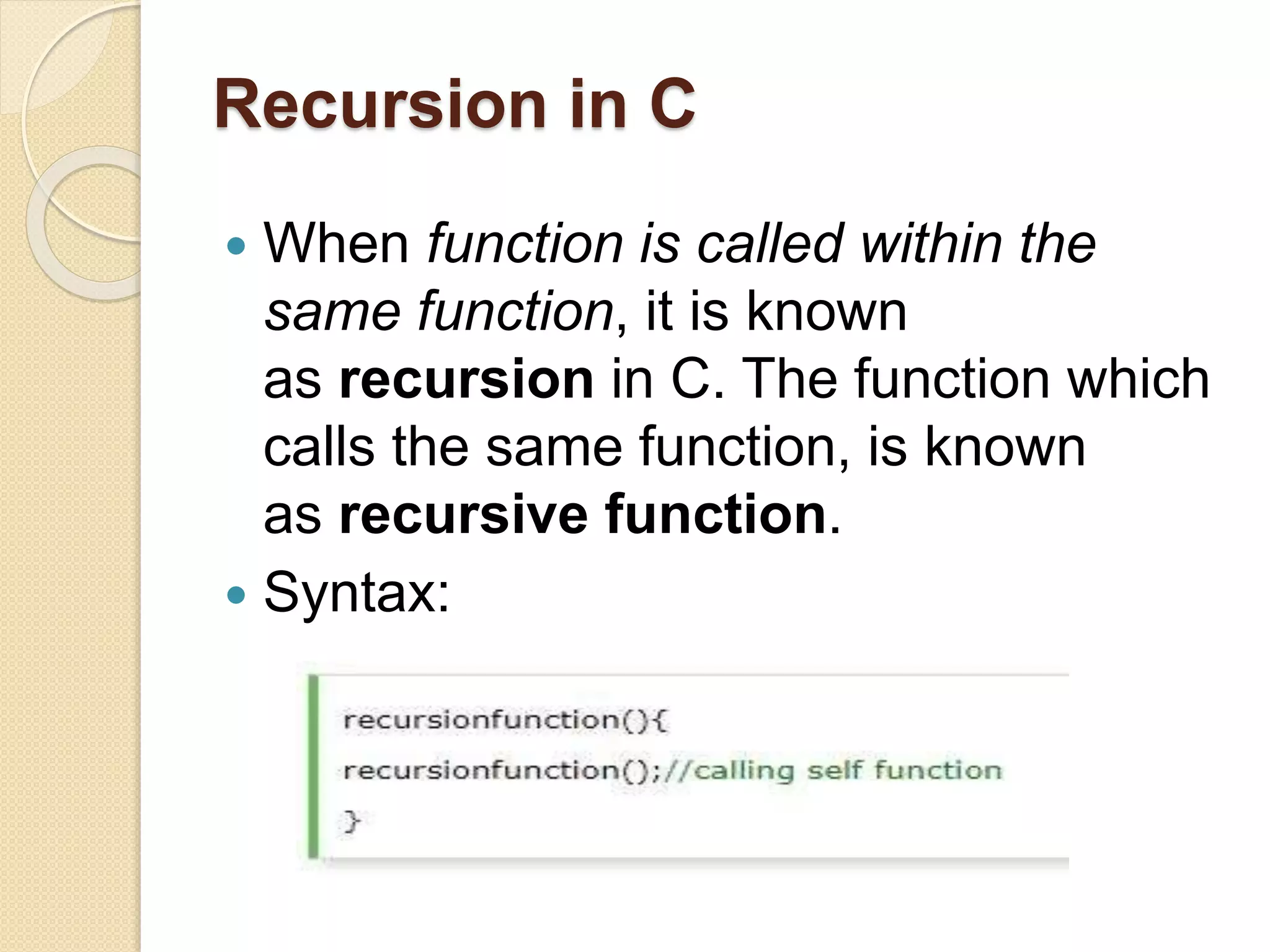 Recursion in C
 When function is called within the
same function, it is known
as recursion in C. The function which
calls the same function, is known
as recursive function.
 Syntax:
 